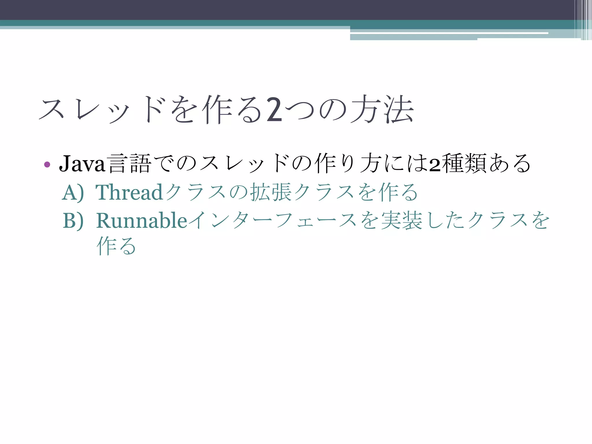 スレッドを作る2つの方法
• Java言語でのスレッドの作り方には2種類ある
A) Threadクラスの拡張クラスを作る
B) Runnableインターフェースを実装したクラスを
作る

 