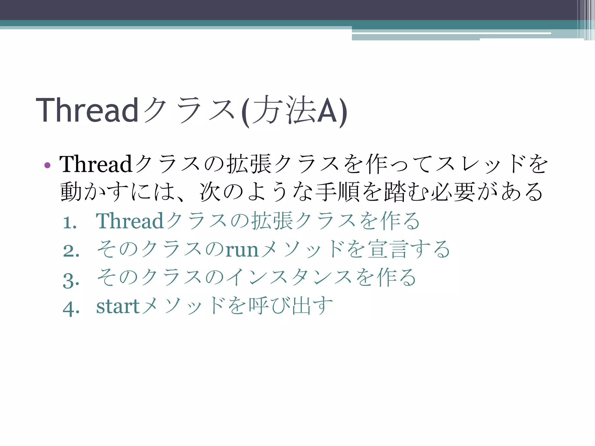 Threadクラス(方法A)
• Threadクラスの拡張クラスを作ってスレッドを
動かすには、次のような手順を踏む必要がある
1.
2.
3.
4.

Threadクラスの拡張クラスを作る
そのクラスのrunメソッドを宣言する
そのクラスのインスタンスを作る
startメソッドを呼び出す

 