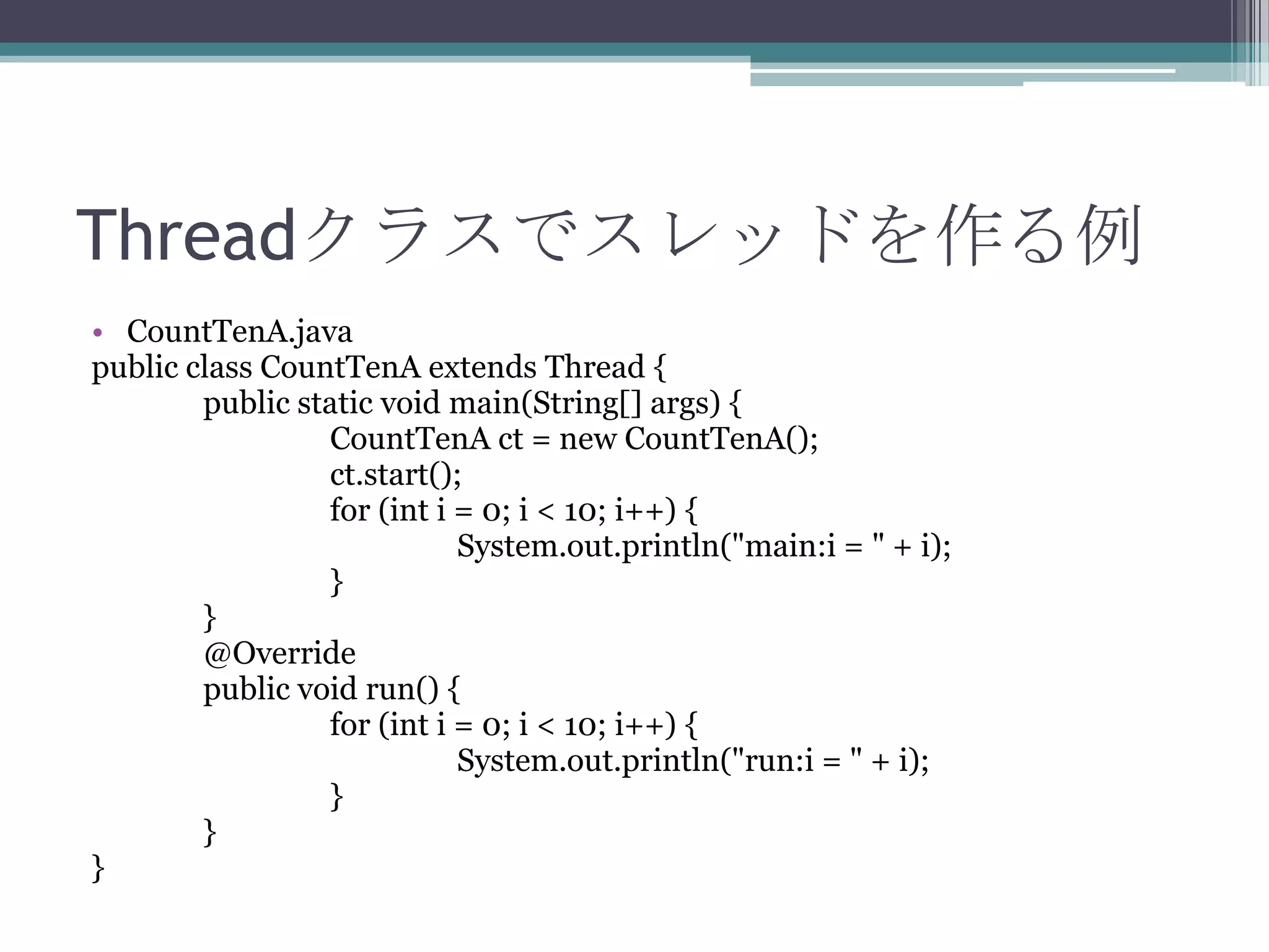 Threadクラスでスレッドを作る例
• CountTenA.java
public class CountTenA extends Thread {
public static void main(String[] args) {
CountTenA ct = new CountTenA();
ct.start();
for (int i = 0; i < 10; i++) {
System.out.println("main:i = " + i);
}
}
@Override
public void run() {
for (int i = 0; i < 10; i++) {
System.out.println("run:i = " + i);
}
}
}

 