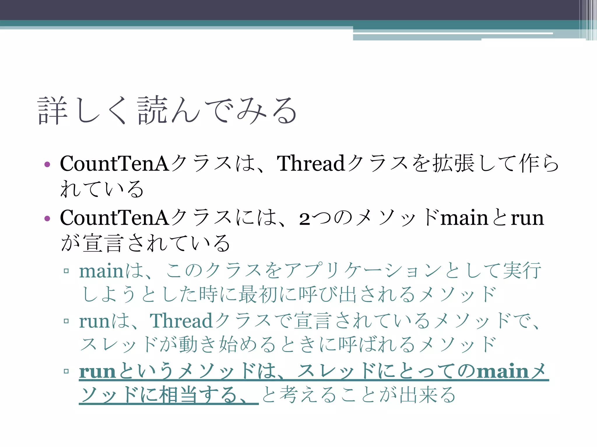 詳しく読んでみる
• CountTenAクラスは、Threadクラスを拡張して作ら
れている
• CountTenAクラスには、2つのメソッドmainとrun
が宣言されている
▫ mainは、このクラスをアプリケーションとして実行
しようとした時に最初に呼び出されるメソッド
▫ runは、Threadクラスで宣言されているメソッドで、
スレッドが動き始めるときに呼ばれるメソッド
▫ runというメソッドは、スレッドにとってのmainメ
ソッドに相当する、と考えることが出来る

 