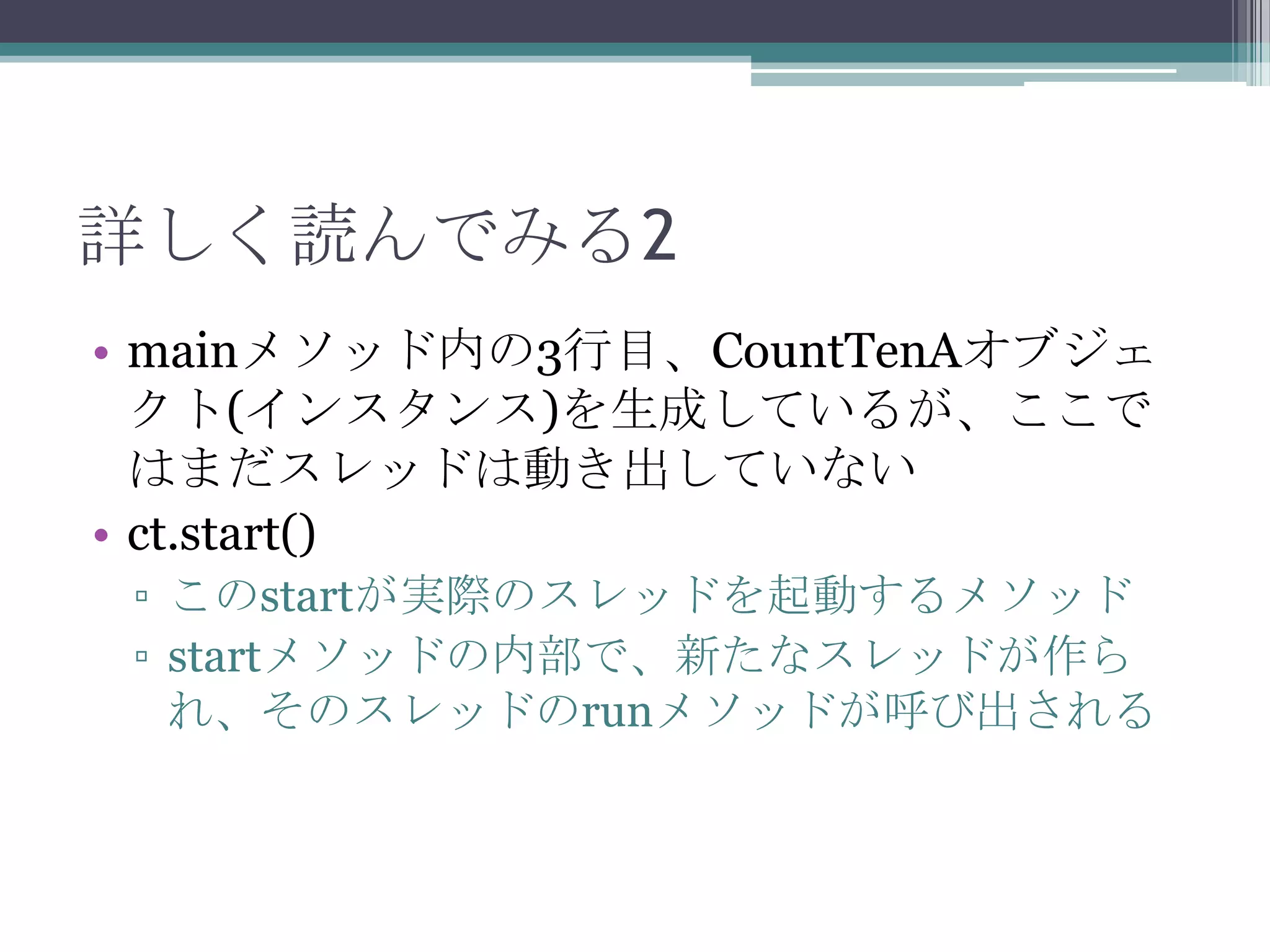 詳しく読んでみる2
• mainメソッド内の3行目、CountTenAオブジェ
クト(インスタンス)を生成しているが、ここで
はまだスレッドは動き出していない
• ct.start()
▫ このstartが実際のスレッドを起動するメソッド
▫ startメソッドの内部で、新たなスレッドが作ら
れ、そのスレッドのrunメソッドが呼び出される

 