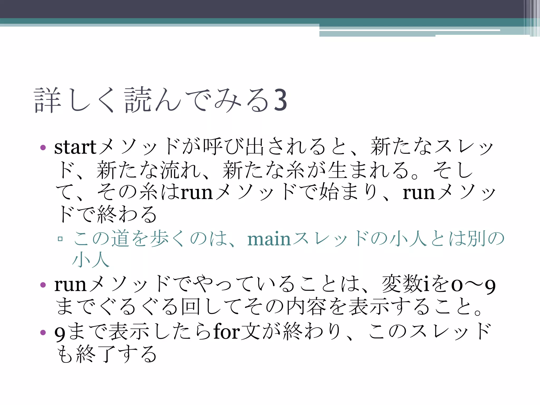 詳しく読んでみる3
• startメソッドが呼び出されると、新たなスレッ
ド、新たな流れ、新たな糸が生まれる。そし
て、その糸はrunメソッドで始まり、runメソッ
ドで終わる
▫ この道を歩くのは、mainスレッドの小人とは別の
小人

• runメソッドでやっていることは、変数iを0～9
までぐるぐる回してその内容を表示すること。
• 9まで表示したらfor文が終わり、このスレッド
も終了する

 
