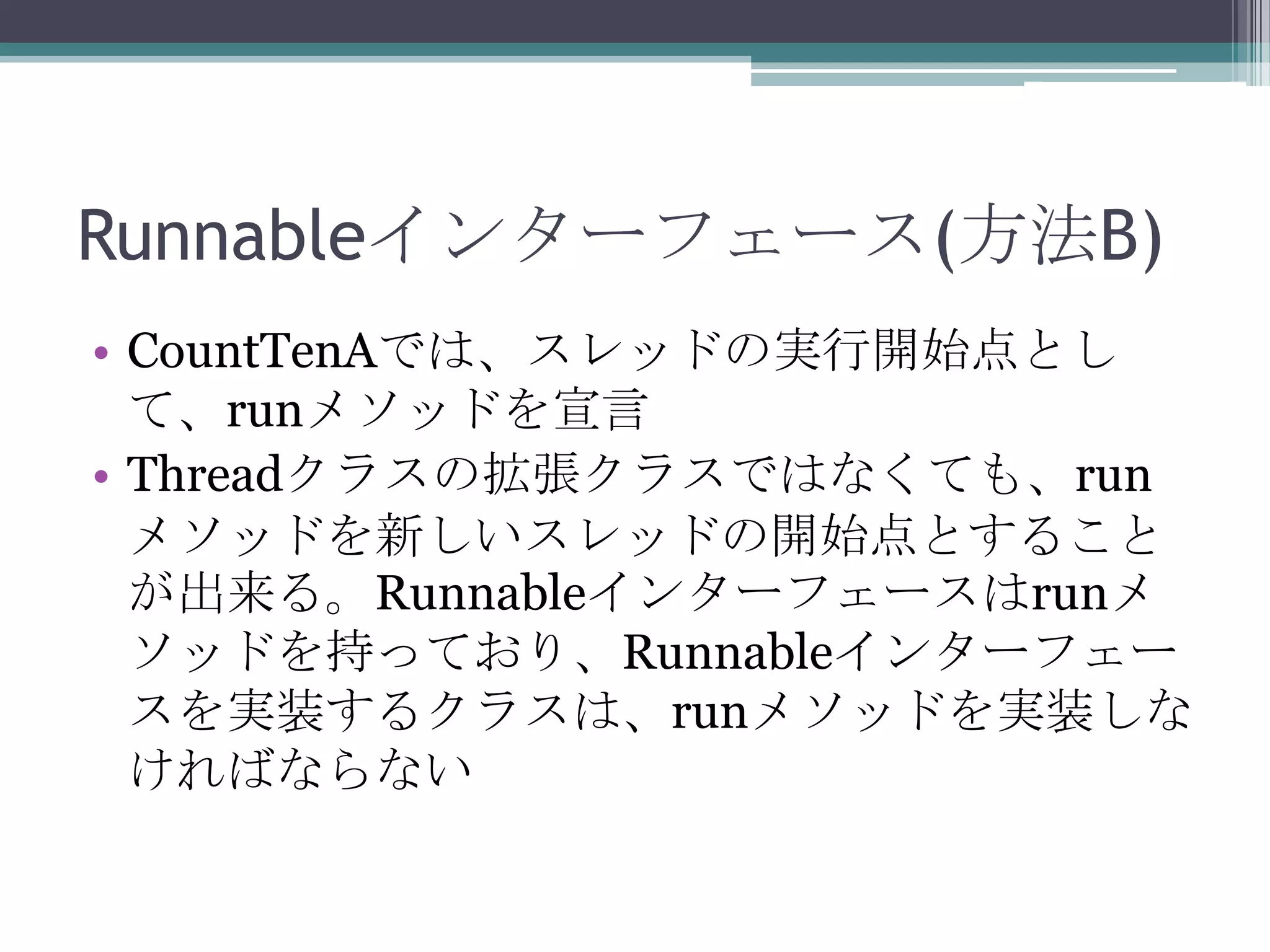 Runnableインターフェース(方法B)
• CountTenAでは、スレッドの実行開始点とし
て、runメソッドを宣言
• Threadクラスの拡張クラスではなくても、run
メソッドを新しいスレッドの開始点とすること
が出来る。Runnableインターフェースはrunメ
ソッドを持っており、Runnableインターフェー
スを実装するクラスは、runメソッドを実装しな
ければならない

 