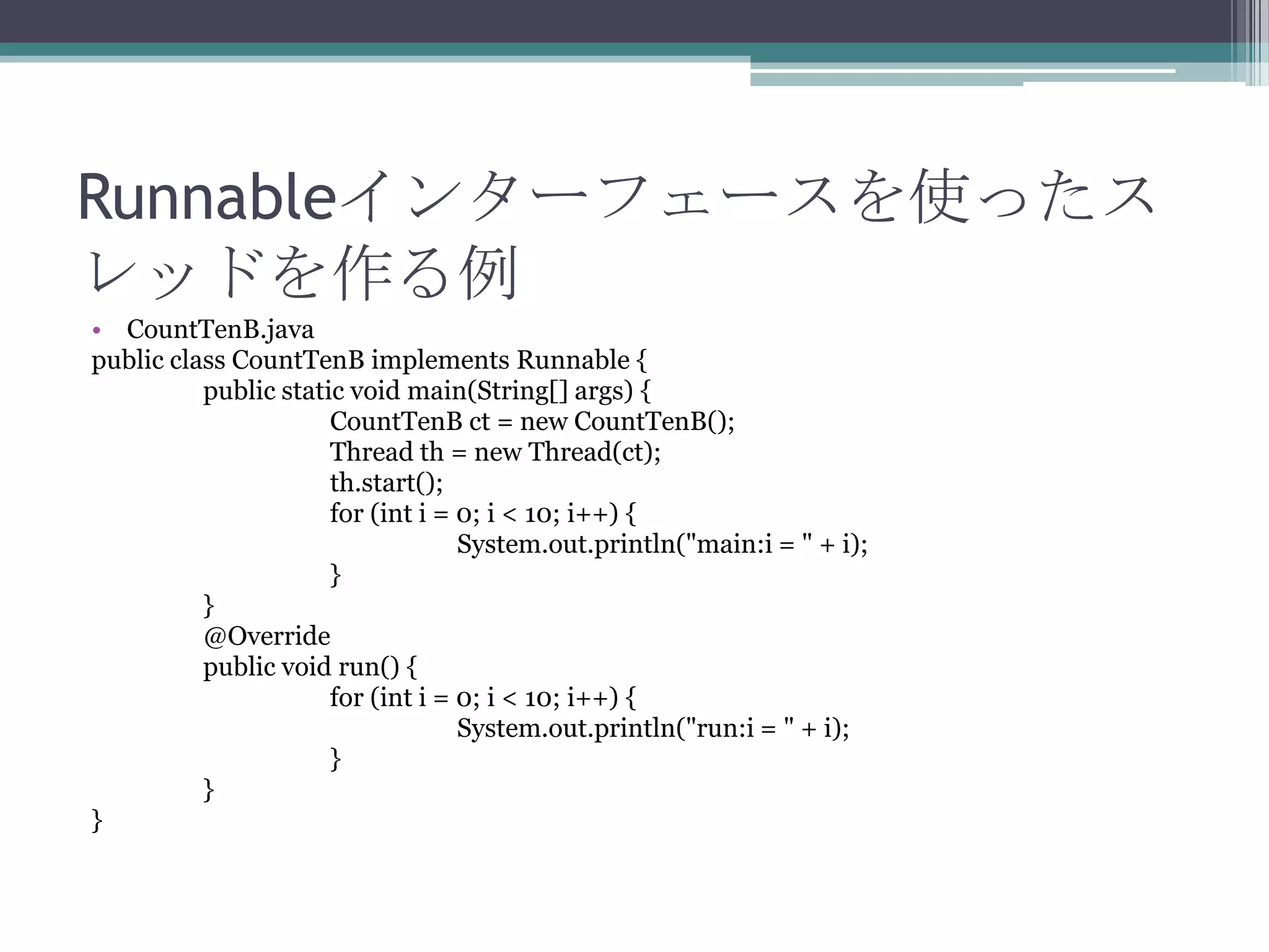 Runnableインターフェースを使ったス
レッドを作る例
• CountTenB.java
public class CountTenB implements Runnable {
public static void main(String[] args) {
CountTenB ct = new CountTenB();
Thread th = new Thread(ct);
th.start();
for (int i = 0; i < 10; i++) {
System.out.println("main:i = " + i);
}
}
@Override
public void run() {
for (int i = 0; i < 10; i++) {
System.out.println("run:i = " + i);
}
}
}

 