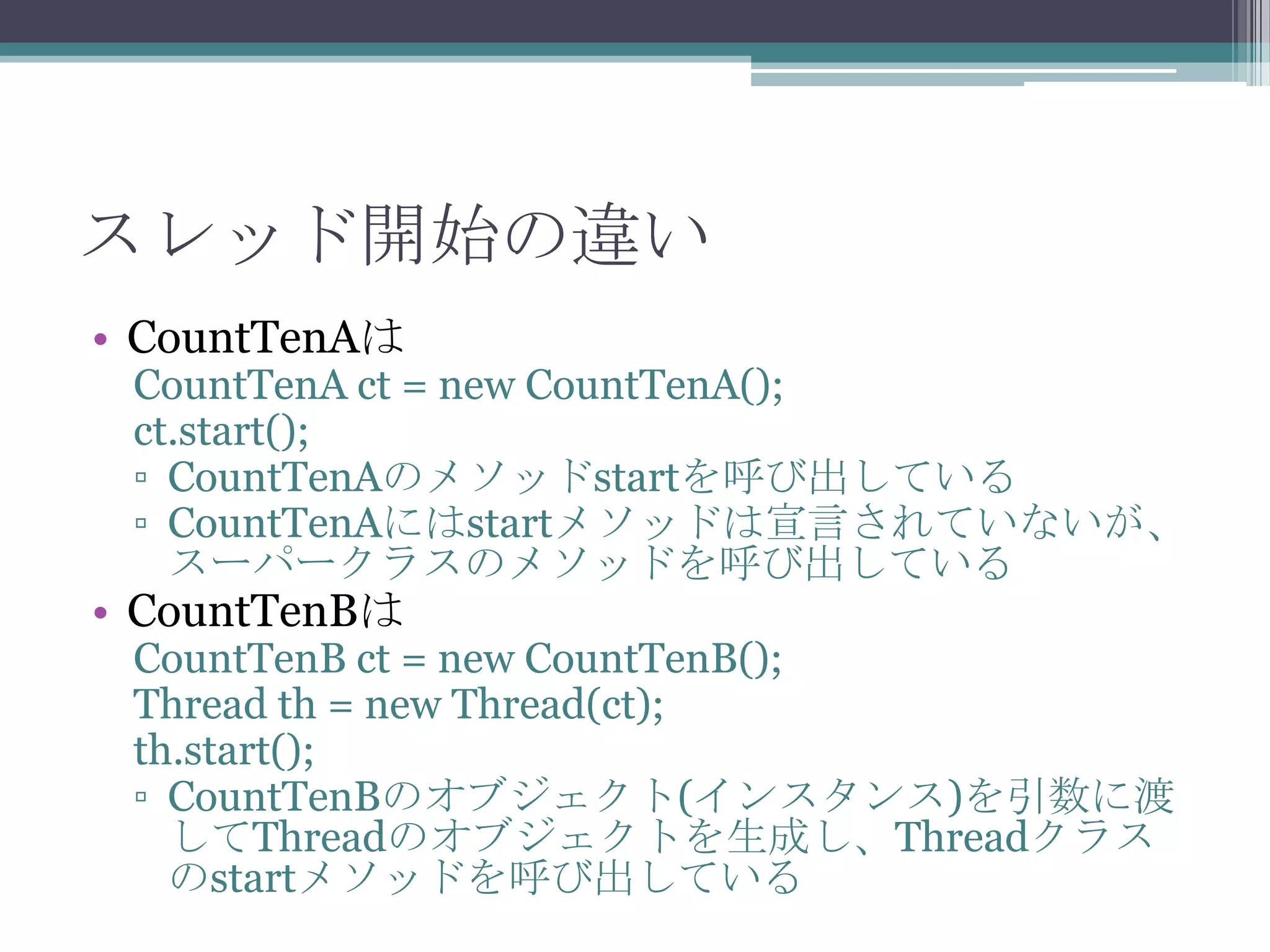スレッド開始の違い
• CountTenAは

CountTenA ct = new CountTenA();
ct.start();
▫ CountTenAのメソッドstartを呼び出している
▫ CountTenAにはstartメソッドは宣言されていないが、
スーパークラスのメソッドを呼び出している

• CountTenBは

CountTenB ct = new CountTenB();
Thread th = new Thread(ct);
th.start();
▫ CountTenBのオブジェクト(インスタンス)を引数に渡
してThreadのオブジェクトを生成し、Threadクラス
のstartメソッドを呼び出している

 