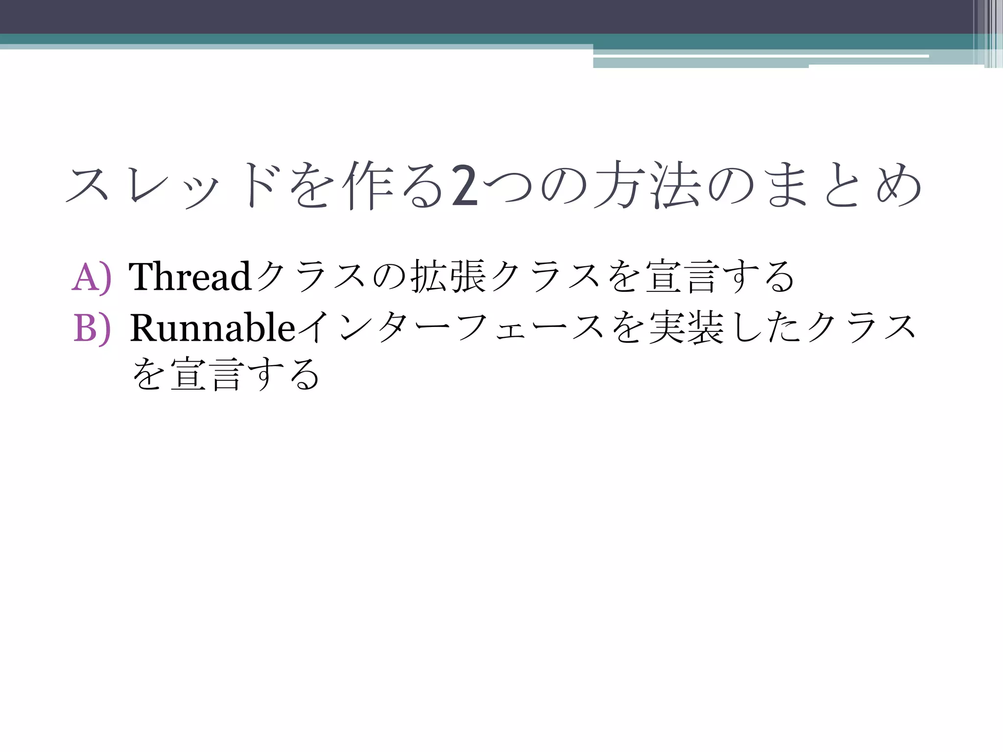 スレッドを作る2つの方法のまとめ
A) Threadクラスの拡張クラスを宣言する
B) Runnableインターフェースを実装したクラス
を宣言する

 