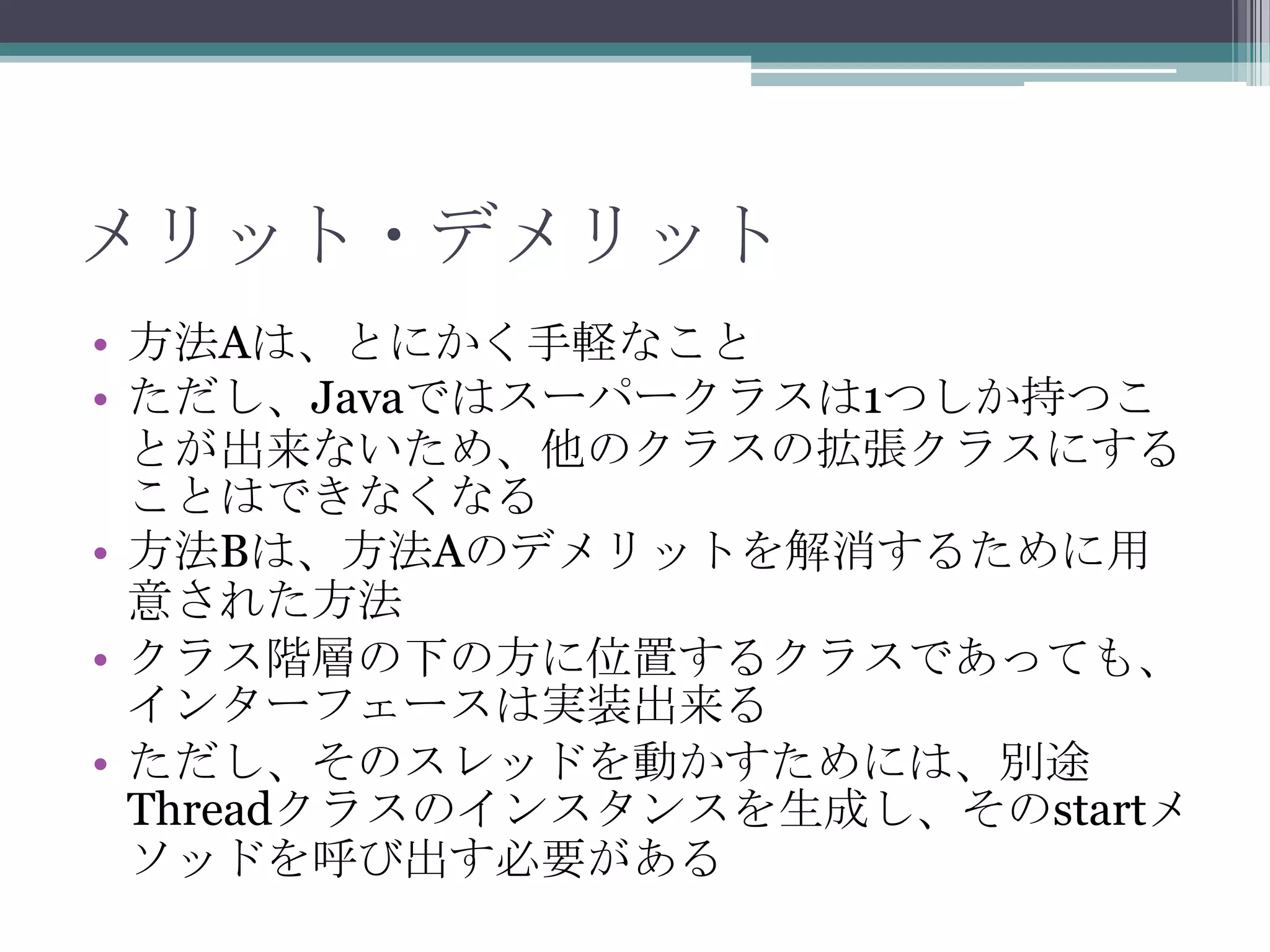 メリット・デメリット
• 方法Aは、とにかく手軽なこと
• ただし、Javaではスーパークラスは1つしか持つこ
とが出来ないため、他のクラスの拡張クラスにする
ことはできなくなる
• 方法Bは、方法Aのデメリットを解消するために用
意された方法
• クラス階層の下の方に位置するクラスであっても、
インターフェースは実装出来る
• ただし、そのスレッドを動かすためには、別途
Threadクラスのインスタンスを生成し、そのstartメ
ソッドを呼び出す必要がある

 