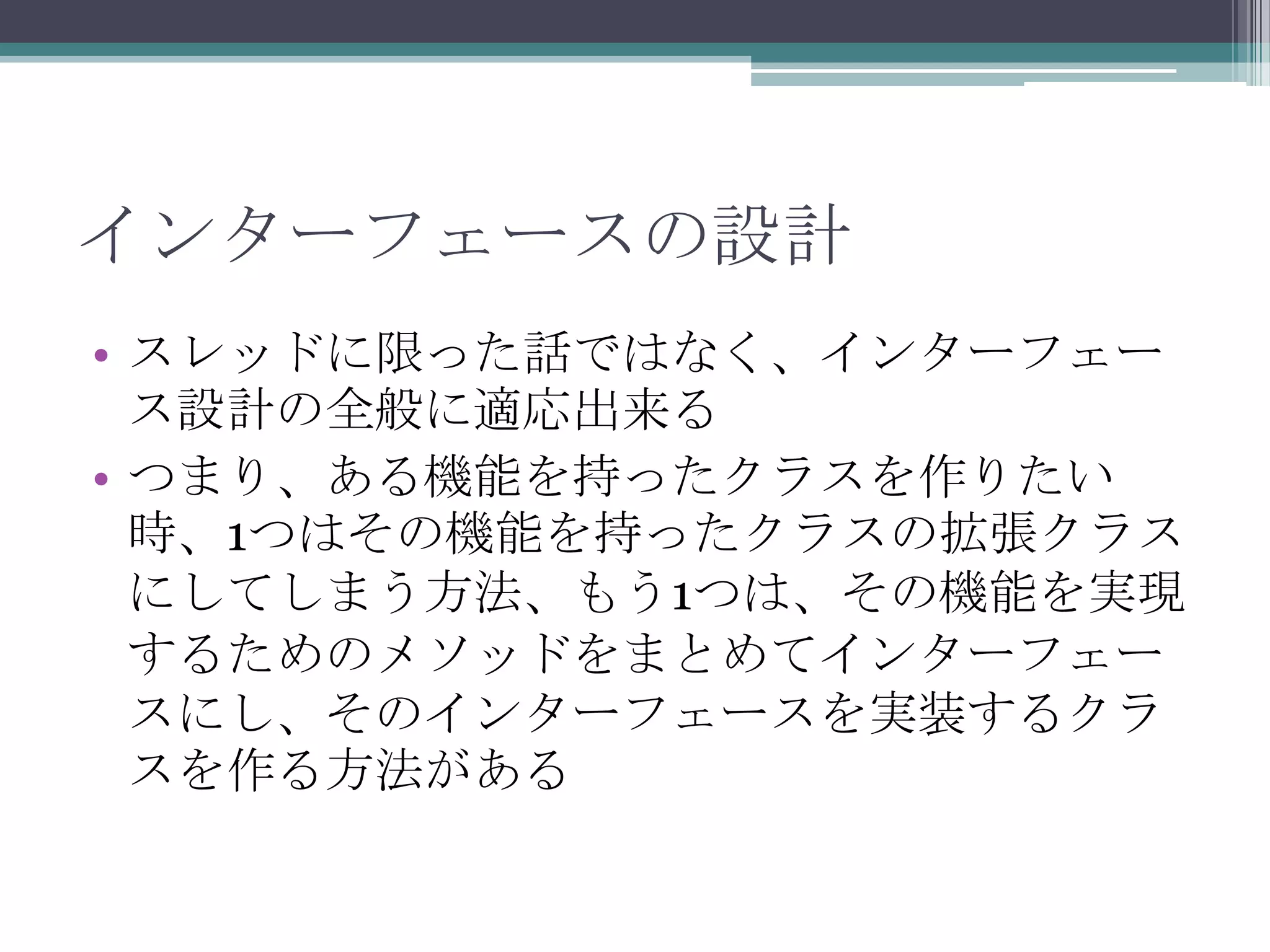 インターフェースの設計
• スレッドに限った話ではなく、インターフェー
ス設計の全般に適応出来る
• つまり、ある機能を持ったクラスを作りたい
時、1つはその機能を持ったクラスの拡張クラス
にしてしまう方法、もう1つは、その機能を実現
するためのメソッドをまとめてインターフェー
スにし、そのインターフェースを実装するクラ
スを作る方法がある

 