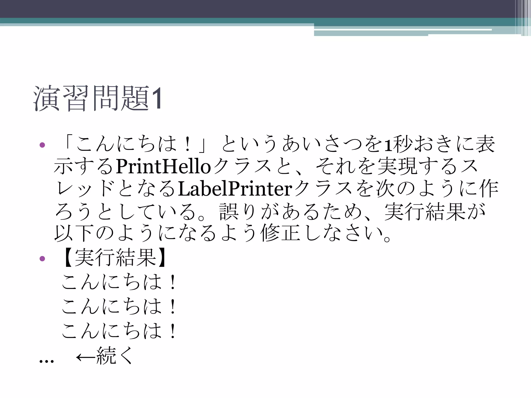 演習問題1
• 「こんにちは！」というあいさつを1秒おきに表
示するPrintHelloクラスと、それを実現するス
レッドとなるLabelPrinterクラスを次のように作
ろうとしている。誤りがあるため、実行結果が
以下のようになるよう修正しなさい。
• 【実行結果】
こんにちは！
こんにちは！
こんにちは！
... ←続く

 