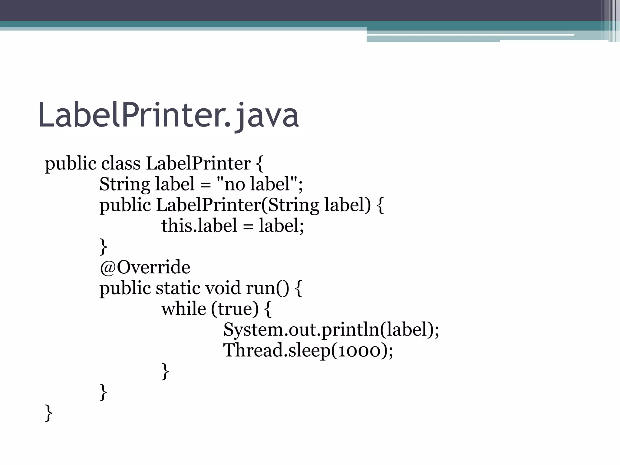 LabelPrinter.java
public class LabelPrinter {
String label = "no label";
public LabelPrinter(String label) {
this.label = label;
}
@Override
public static void run() {
while (true) {
System.out.println(label);
Thread.sleep(1000);
}
}
}

 