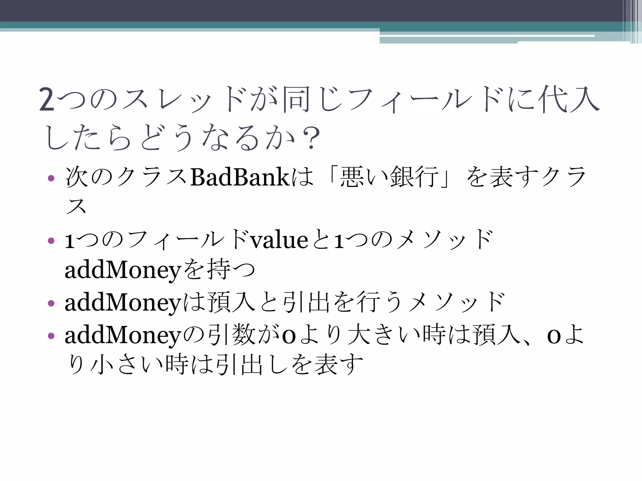 2つのスレッドが同じフィールドに代入
したらどうなるか？
• 次のクラスBadBankは「悪い銀行」を表すクラ
ス
• 1つのフィールドvalueと1つのメソッド
addMoneyを持つ
• addMoneyは預入と引出を行うメソッド
• addMoneyの引数が0より大きい時は預入、0よ
り小さい時は引出しを表す

 