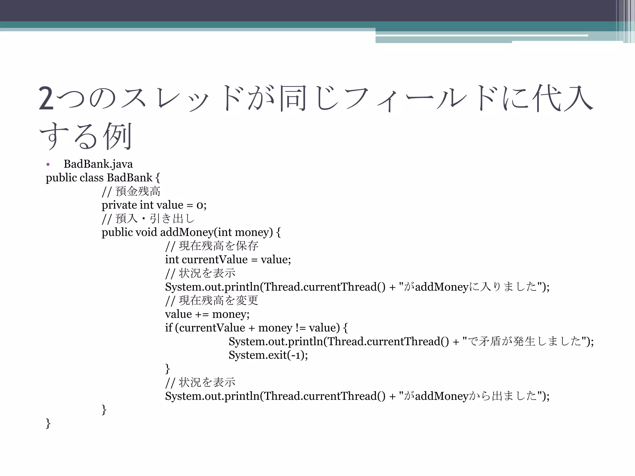 2つのスレッドが同じフィールドに代入
する例
• BadBank.java
public class BadBank {
// 預金残高
private int value = 0;
// 預入・引き出し
public void addMoney(int money) {
// 現在残高を保存
int currentValue = value;
// 状況を表示
System.out.println(Thread.currentThread() + "がaddMoneyに入りました");
// 現在残高を変更
value += money;
if (currentValue + money != value) {
System.out.println(Thread.currentThread() + "で矛盾が発生しました");
System.exit(-1);
}
// 状況を表示
System.out.println(Thread.currentThread() + "がaddMoneyから出ました");
}
}

 