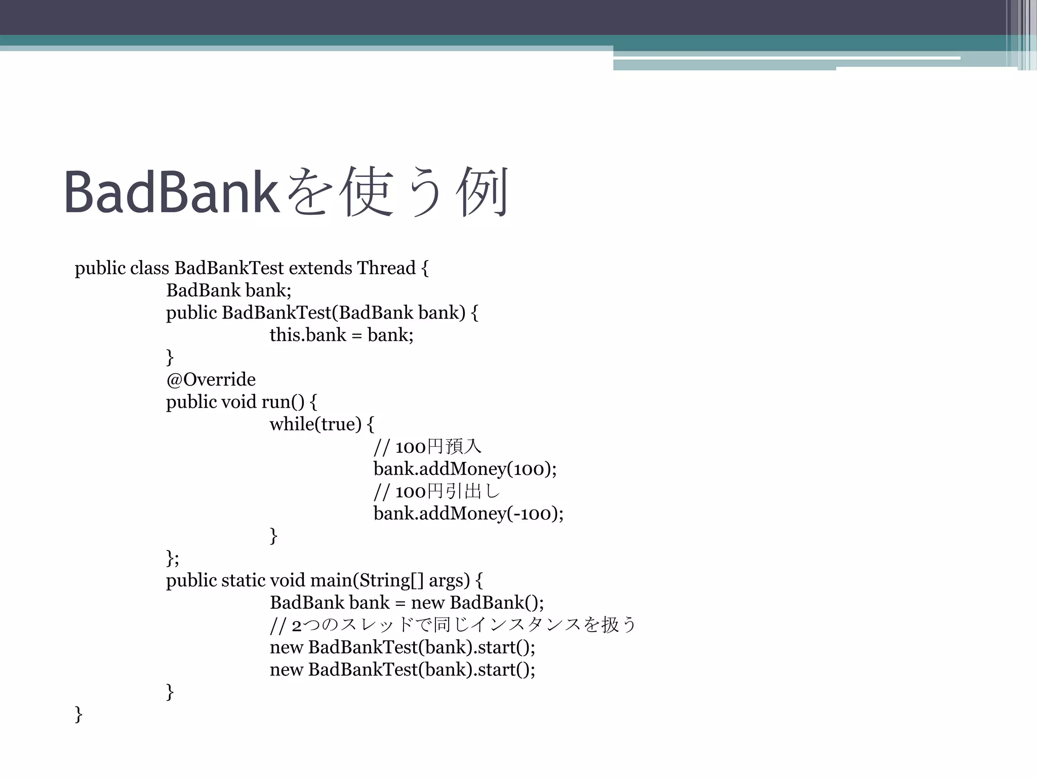 BadBankを使う例
public class BadBankTest extends Thread {
BadBank bank;
public BadBankTest(BadBank bank) {
this.bank = bank;
}
@Override
public void run() {
while(true) {
// 100円預入
bank.addMoney(100);
// 100円引出し
bank.addMoney(-100);
}
};
public static void main(String[] args) {
BadBank bank = new BadBank();
// 2つのスレッドで同じインスタンスを扱う
new BadBankTest(bank).start();
new BadBankTest(bank).start();
}
}

 