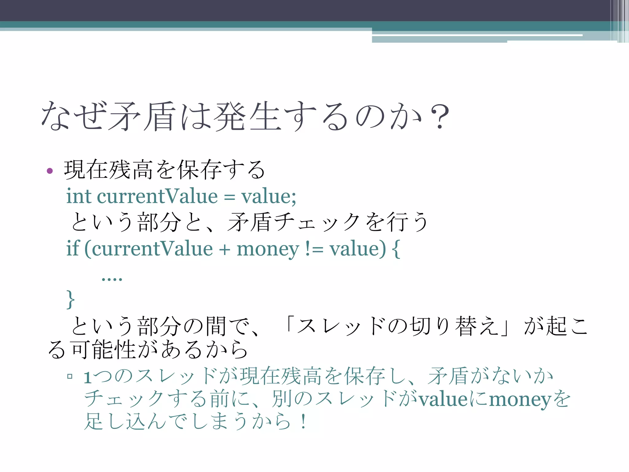なぜ矛盾は発生するのか？
• 現在残高を保存する
int currentValue = value;

という部分と、矛盾チェックを行う
if (currentValue + money != value) {
....
}

という部分の間で、「スレッドの切り替え」が起こ
る可能性があるから
▫ 1つのスレッドが現在残高を保存し、矛盾がないか
チェックする前に、別のスレッドがvalueにmoneyを
足し込んでしまうから！

 