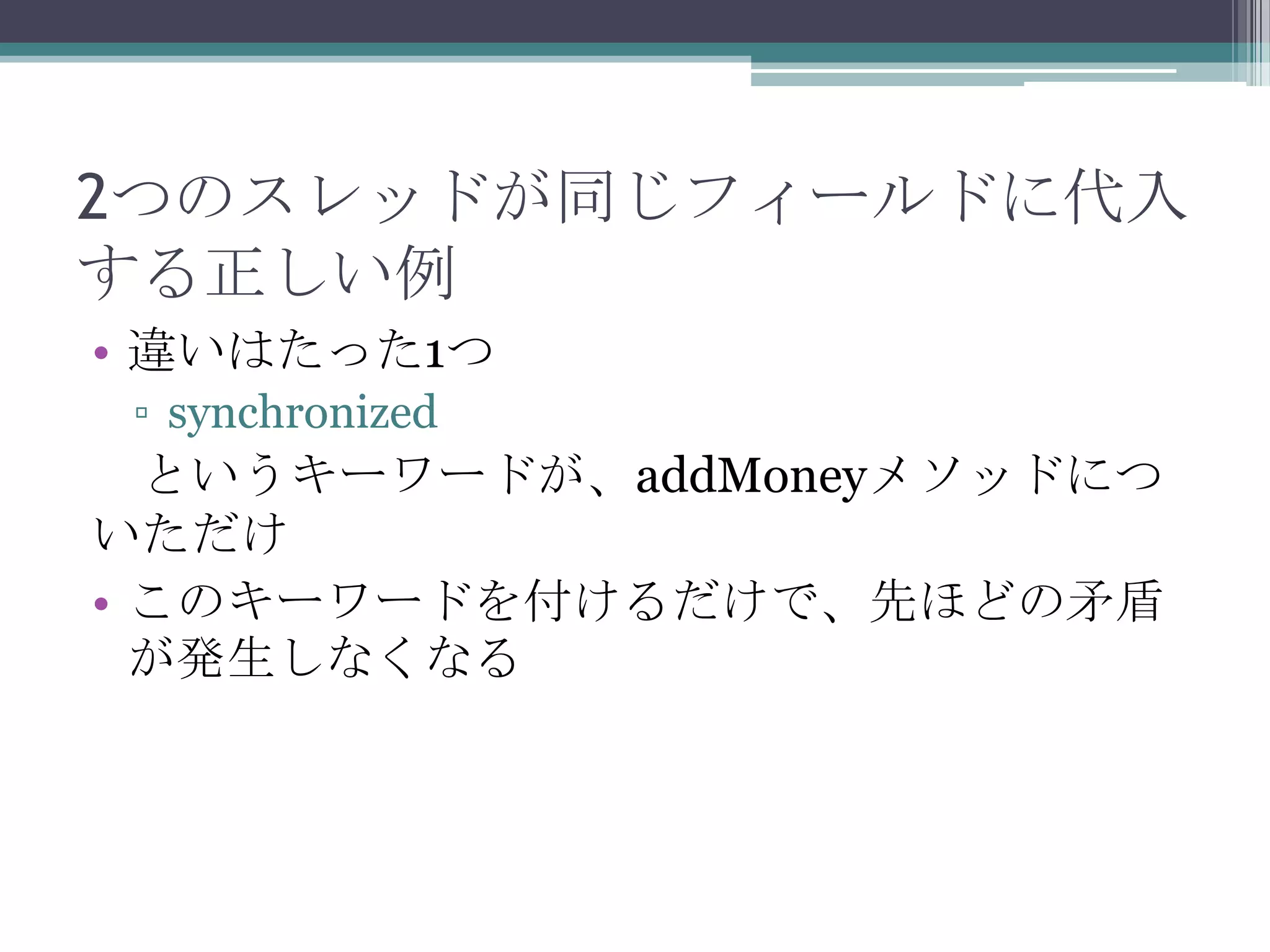 2つのスレッドが同じフィールドに代入
する正しい例
• 違いはたった1つ
▫ synchronized

というキーワードが、addMoneyメソッドにつ
いただけ
• このキーワードを付けるだけで、先ほどの矛盾
が発生しなくなる

 