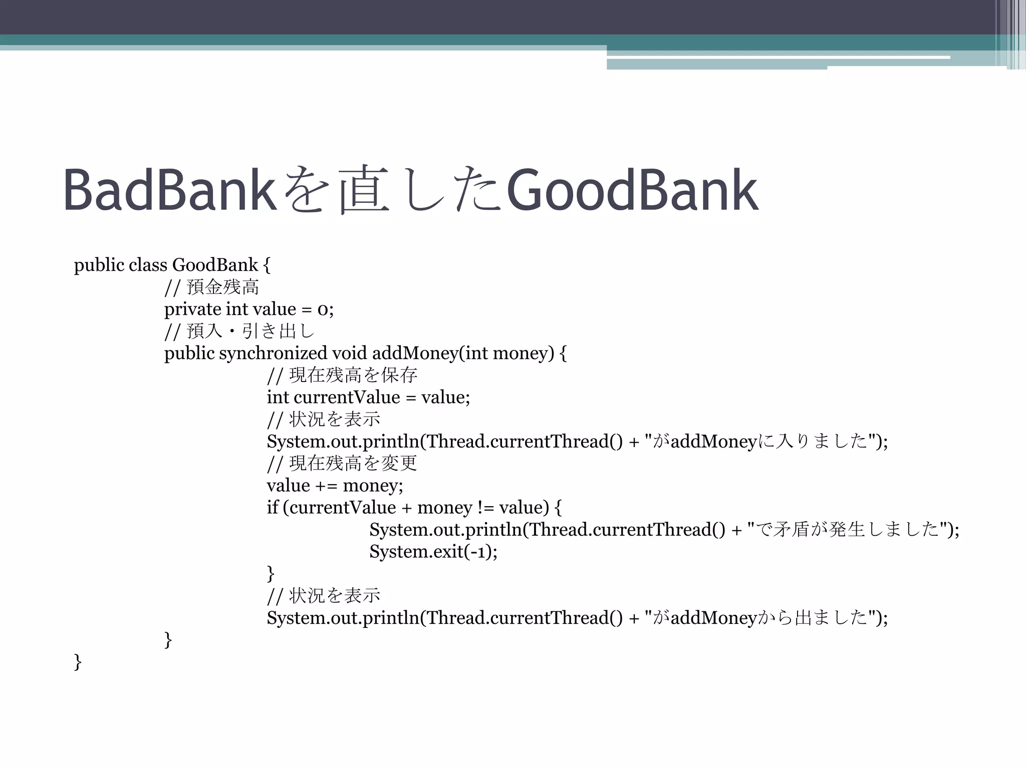 BadBankを直したGoodBank
public class GoodBank {
// 預金残高
private int value = 0;
// 預入・引き出し
public synchronized void addMoney(int money) {
// 現在残高を保存
int currentValue = value;
// 状況を表示
System.out.println(Thread.currentThread() + "がaddMoneyに入りました");
// 現在残高を変更
value += money;
if (currentValue + money != value) {
System.out.println(Thread.currentThread() + "で矛盾が発生しました");
System.exit(-1);
}
// 状況を表示
System.out.println(Thread.currentThread() + "がaddMoneyから出ました");
}
}

 