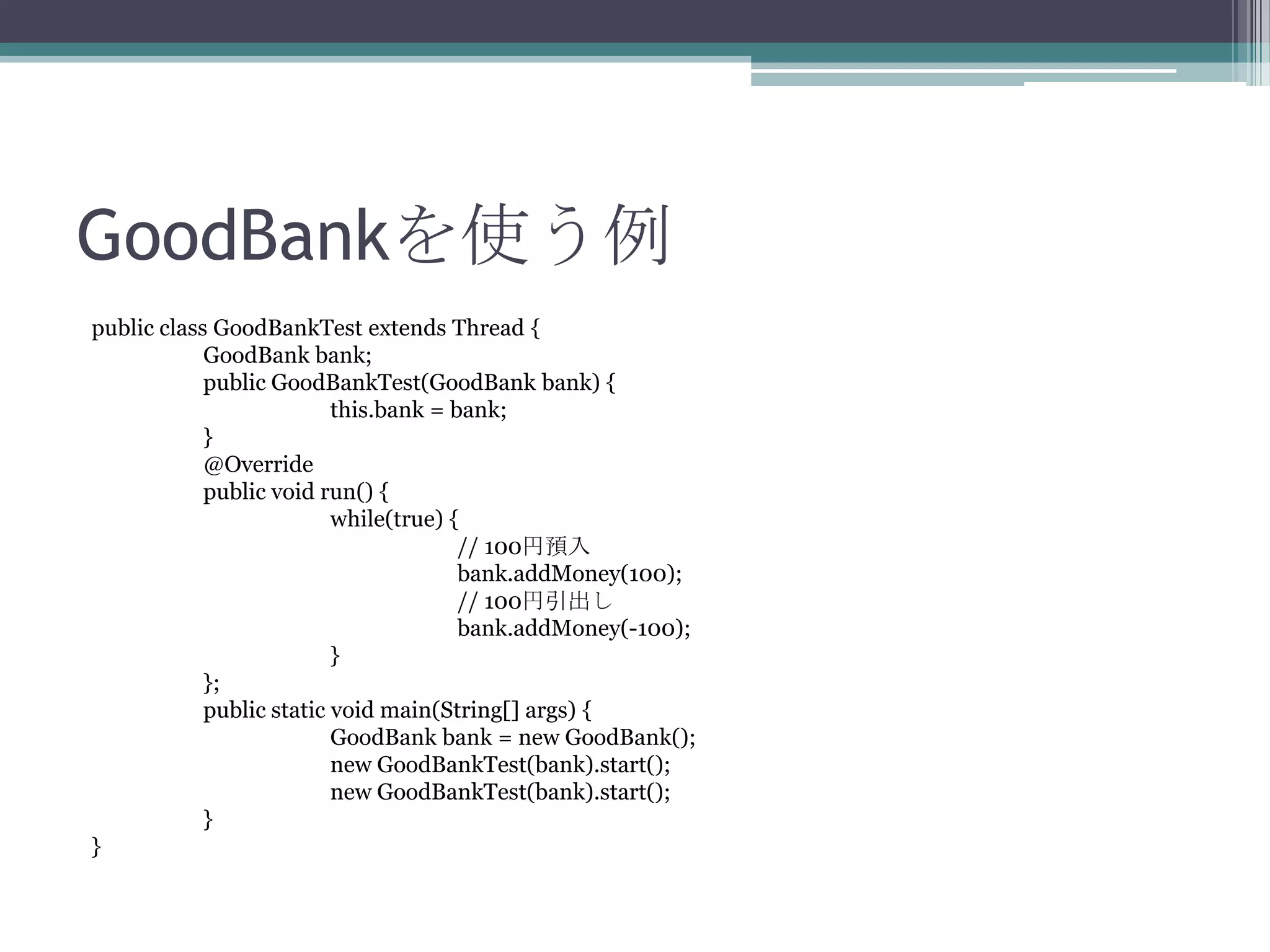 GoodBankを使う例
public class GoodBankTest extends Thread {
GoodBank bank;
public GoodBankTest(GoodBank bank) {
this.bank = bank;
}
@Override
public void run() {
while(true) {
// 100円預入
bank.addMoney(100);
// 100円引出し
bank.addMoney(-100);
}
};
public static void main(String[] args) {
GoodBank bank = new GoodBank();
new GoodBankTest(bank).start();
new GoodBankTest(bank).start();
}
}

 