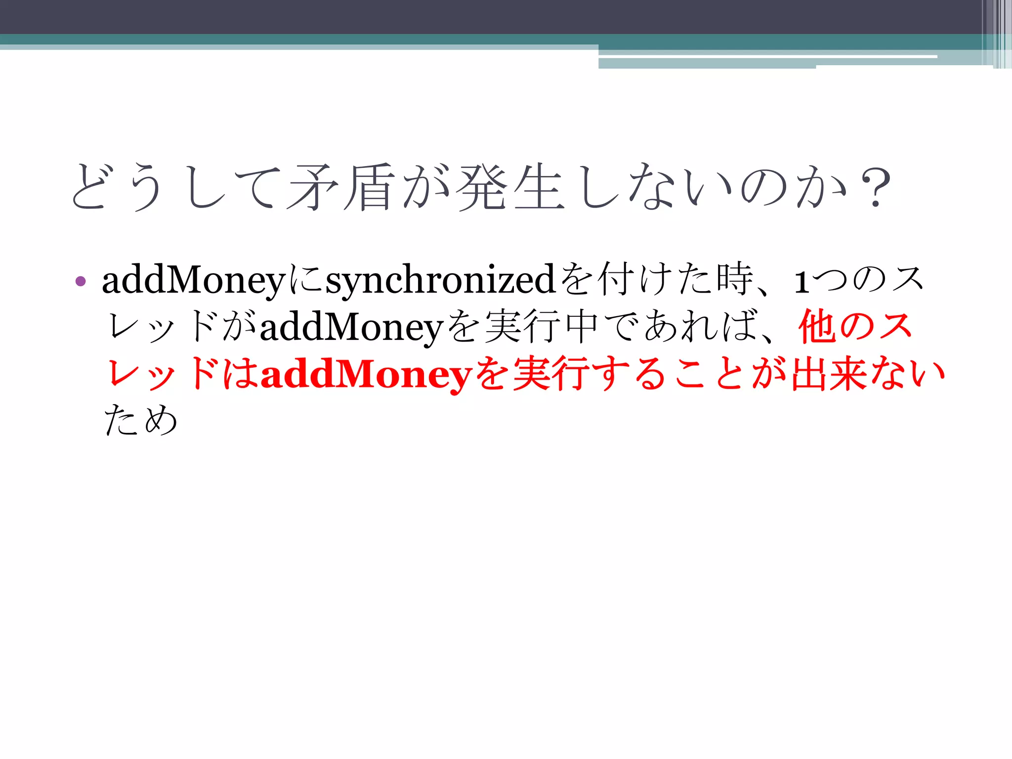 どうして矛盾が発生しないのか？
• addMoneyにsynchronizedを付けた時、1つのス
レッドがaddMoneyを実行中であれば、他のス
レッドはaddMoneyを実行することが出来ない
ため

 