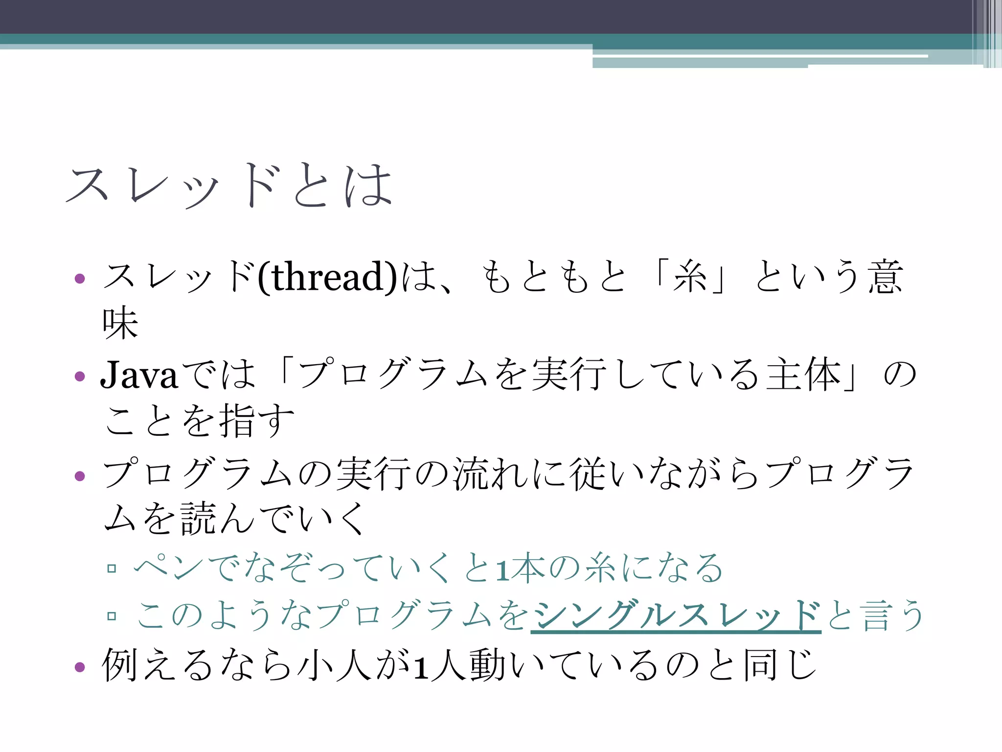 スレッドとは
• スレッド(thread)は、もともと「糸」という意
味
• Javaでは「プログラムを実行している主体」の
ことを指す
• プログラムの実行の流れに従いながらプログラ
ムを読んでいく
▫ ペンでなぞっていくと1本の糸になる
▫ このようなプログラムをシングルスレッドと言う

• 例えるなら小人が1人動いているのと同じ

 