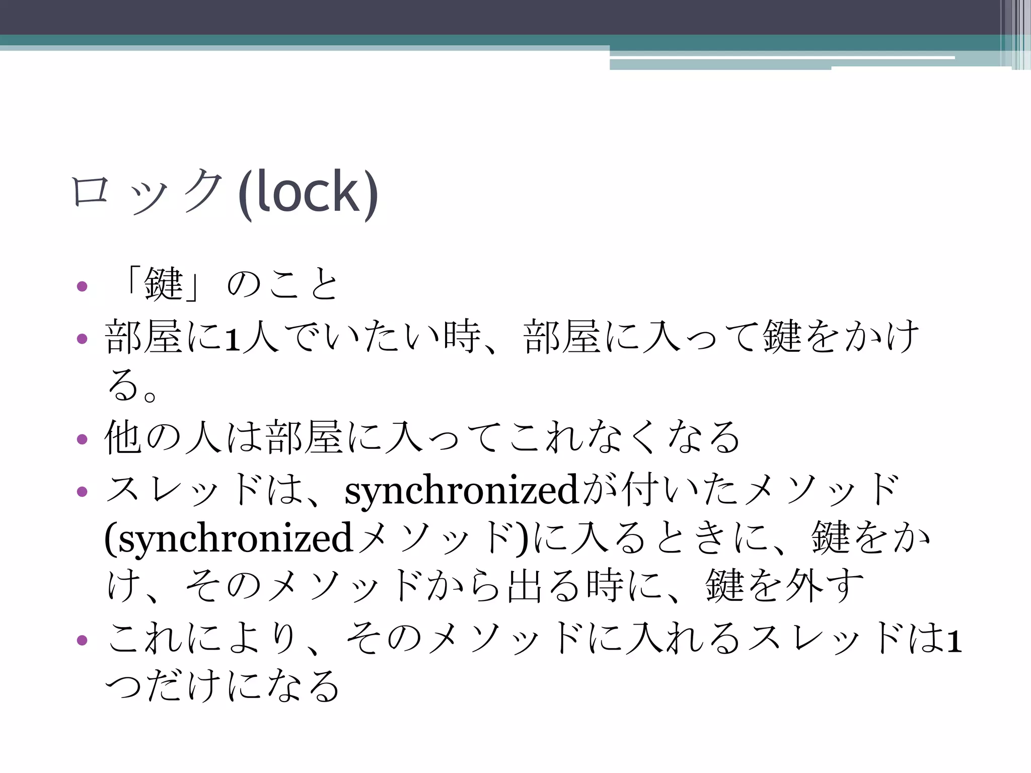 ロック(lock)
• 「鍵」のこと
• 部屋に1人でいたい時、部屋に入って鍵をかけ
る。
• 他の人は部屋に入ってこれなくなる
• スレッドは、synchronizedが付いたメソッド
(synchronizedメソッド)に入るときに、鍵をか
け、そのメソッドから出る時に、鍵を外す
• これにより、そのメソッドに入れるスレッドは1
つだけになる

 