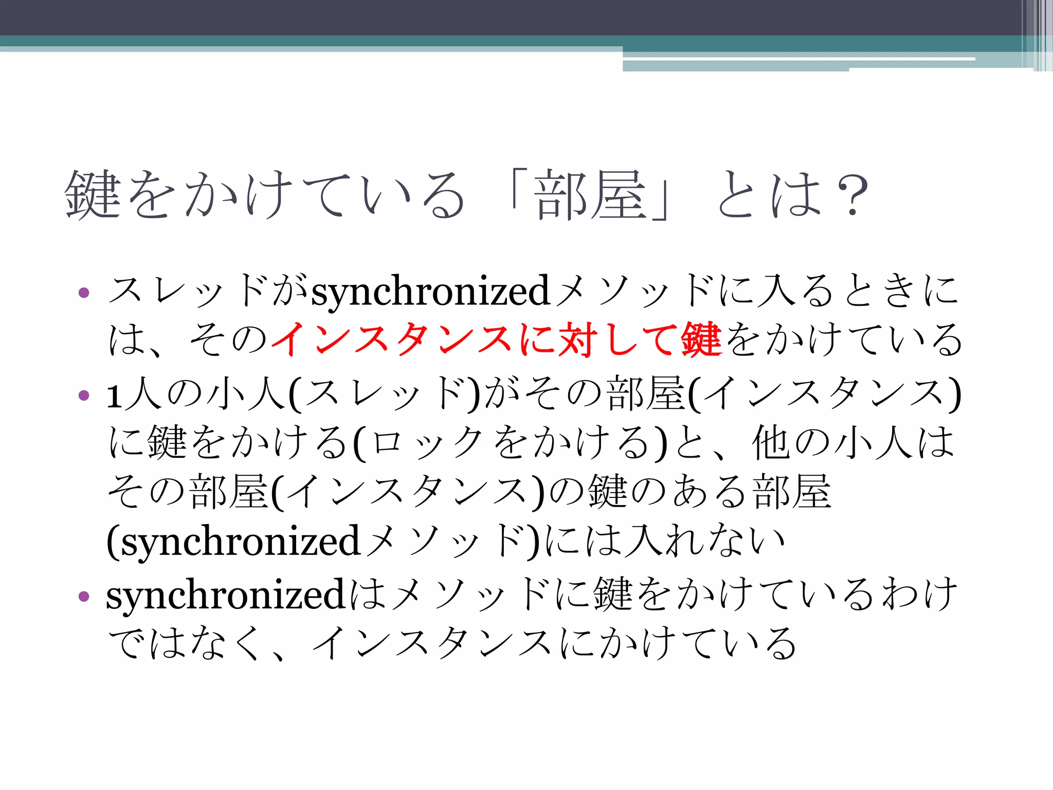 鍵をかけている「部屋」とは？
• スレッドがsynchronizedメソッドに入るときに
は、そのインスタンスに対して鍵をかけている
• 1人の小人(スレッド)がその部屋(インスタンス)
に鍵をかける(ロックをかける)と、他の小人は
その部屋(インスタンス)の鍵のある部屋
(synchronizedメソッド)には入れない
• synchronizedはメソッドに鍵をかけているわけ
ではなく、インスタンスにかけている

 