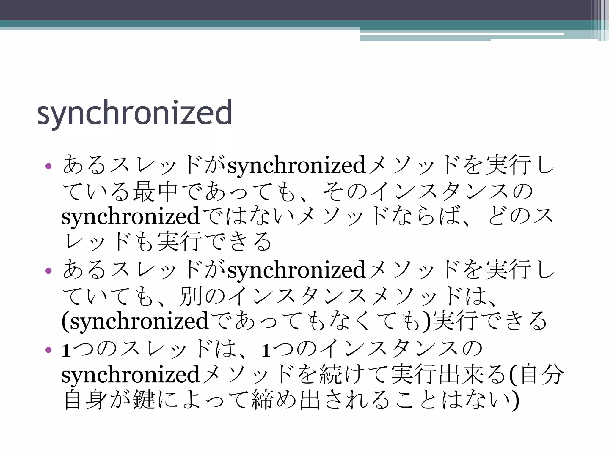 synchronized
• あるスレッドがsynchronizedメソッドを実行し
ている最中であっても、そのインスタンスの
synchronizedではないメソッドならば、どのス
レッドも実行できる
• あるスレッドがsynchronizedメソッドを実行し
ていても、別のインスタンスメソッドは、
(synchronizedであってもなくても)実行できる
• 1つのスレッドは、1つのインスタンスの
synchronizedメソッドを続けて実行出来る(自分
自身が鍵によって締め出されることはない)

 