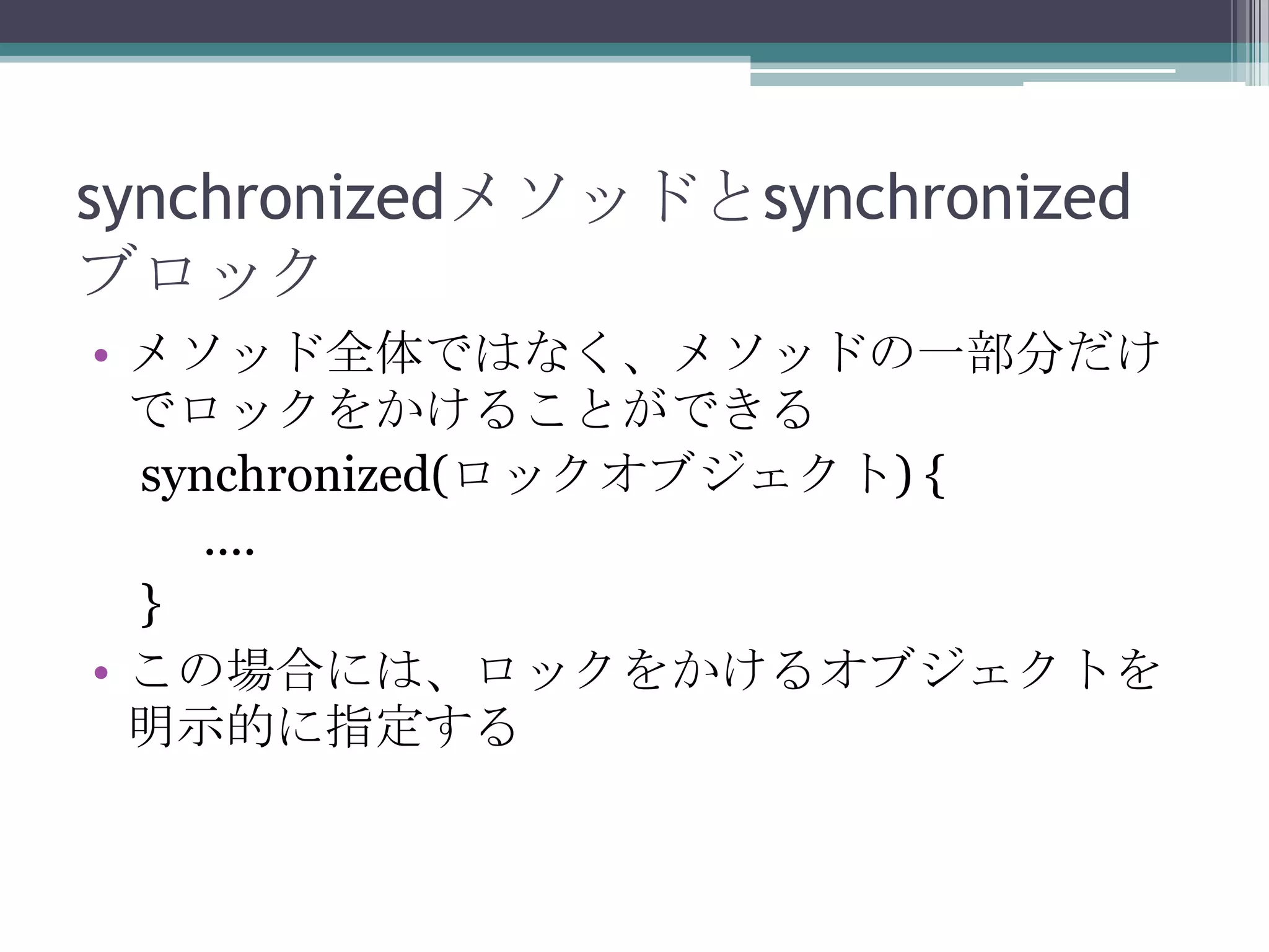 synchronizedメソッドとsynchronized
ブロック
• メソッド全体ではなく、メソッドの一部分だけ
でロックをかけることができる
synchronized(ロックオブジェクト) {
....
}
• この場合には、ロックをかけるオブジェクトを
明示的に指定する

 