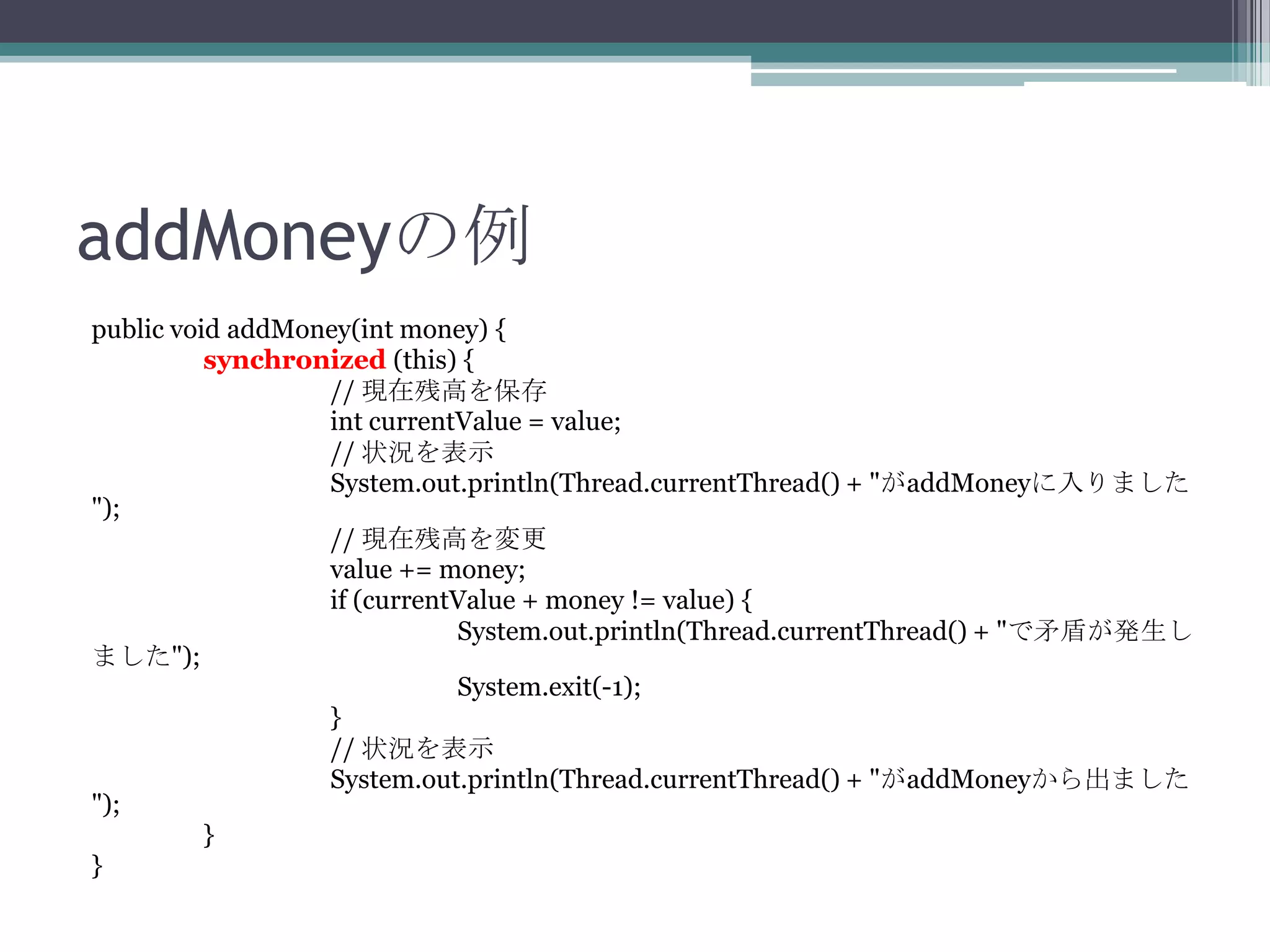 addMoneyの例
public void addMoney(int money) {
synchronized (this) {
// 現在残高を保存
int currentValue = value;
// 状況を表示
System.out.println(Thread.currentThread() + "がaddMoneyに入りました
");
// 現在残高を変更
value += money;
if (currentValue + money != value) {
System.out.println(Thread.currentThread() + "で矛盾が発生し
ました");
System.exit(-1);
}
// 状況を表示
System.out.println(Thread.currentThread() + "がaddMoneyから出ました
");
}
}

 