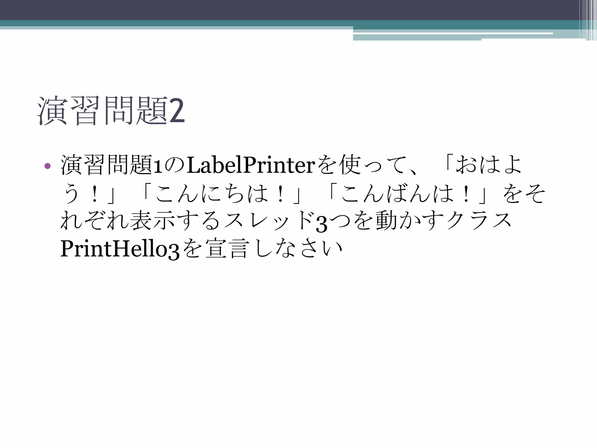 演習問題2
• 演習問題1のLabelPrinterを使って、「おはよ
う！」「こんにちは！」「こんばんは！」をそ
れぞれ表示するスレッド3つを動かすクラス
PrintHello3を宣言しなさい

 