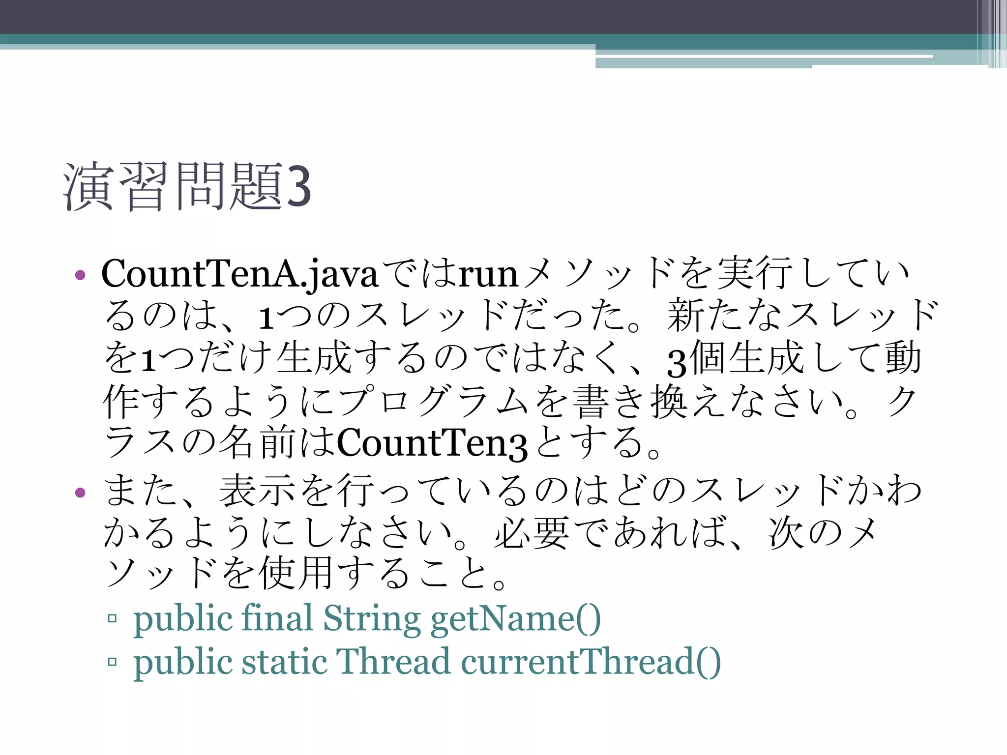 演習問題3
• CountTenA.javaではrunメソッドを実行してい
るのは、1つのスレッドだった。新たなスレッド
を1つだけ生成するのではなく、3個生成して動
作するようにプログラムを書き換えなさい。ク
ラスの名前はCountTen3とする。
• また、表示を行っているのはどのスレッドかわ
かるようにしなさい。必要であれば、次のメ
ソッドを使用すること。
▫ public final String getName()
▫ public static Thread currentThread()

 