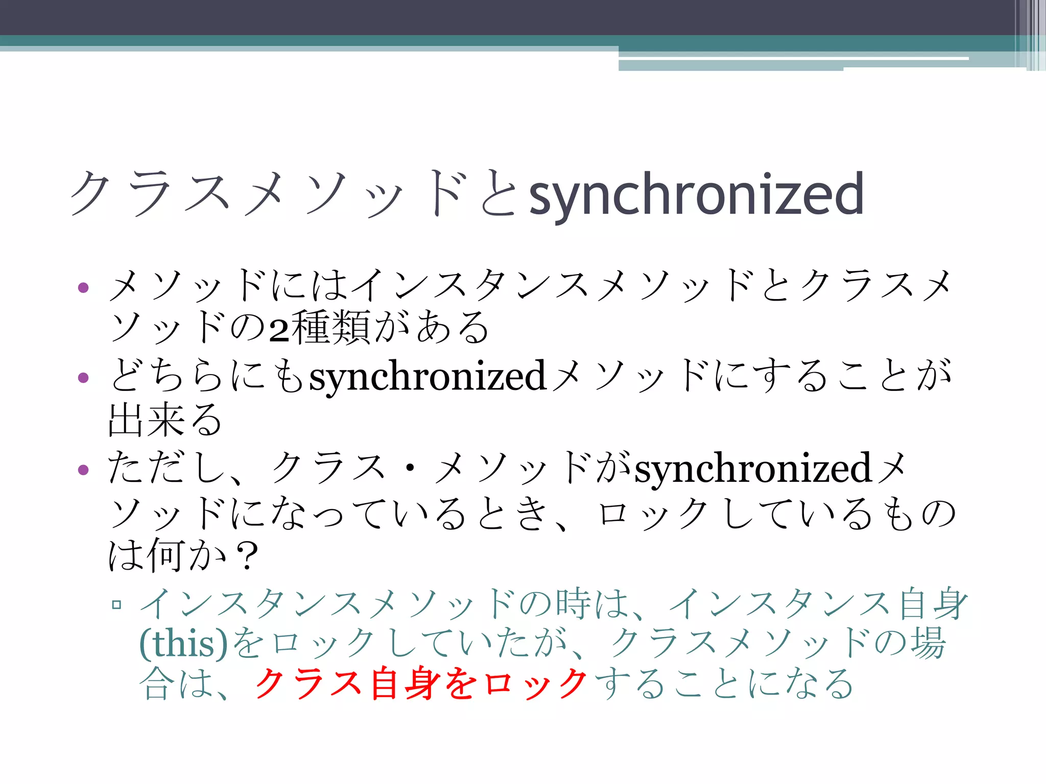 クラスメソッドとsynchronized
• メソッドにはインスタンスメソッドとクラスメ
ソッドの2種類がある
• どちらにもsynchronizedメソッドにすることが
出来る
• ただし、クラス・メソッドがsynchronizedメ
ソッドになっているとき、ロックしているもの
は何か？
▫ インスタンスメソッドの時は、インスタンス自身
(this)をロックしていたが、クラスメソッドの場
合は、クラス自身をロックすることになる

 