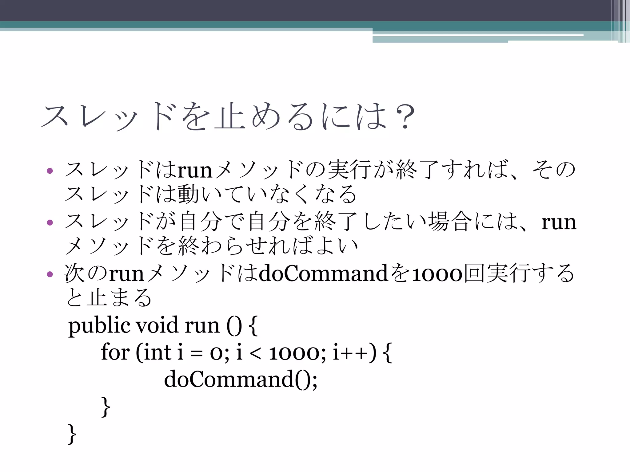 スレッドを止めるには？
• スレッドはrunメソッドの実行が終了すれば、その
スレッドは動いていなくなる
• スレッドが自分で自分を終了したい場合には、run
メソッドを終わらせればよい
• 次のrunメソッドはdoCommandを1000回実行する
と止まる
public void run () {
for (int i = 0; i < 1000; i++) {
doCommand();
}
}

 