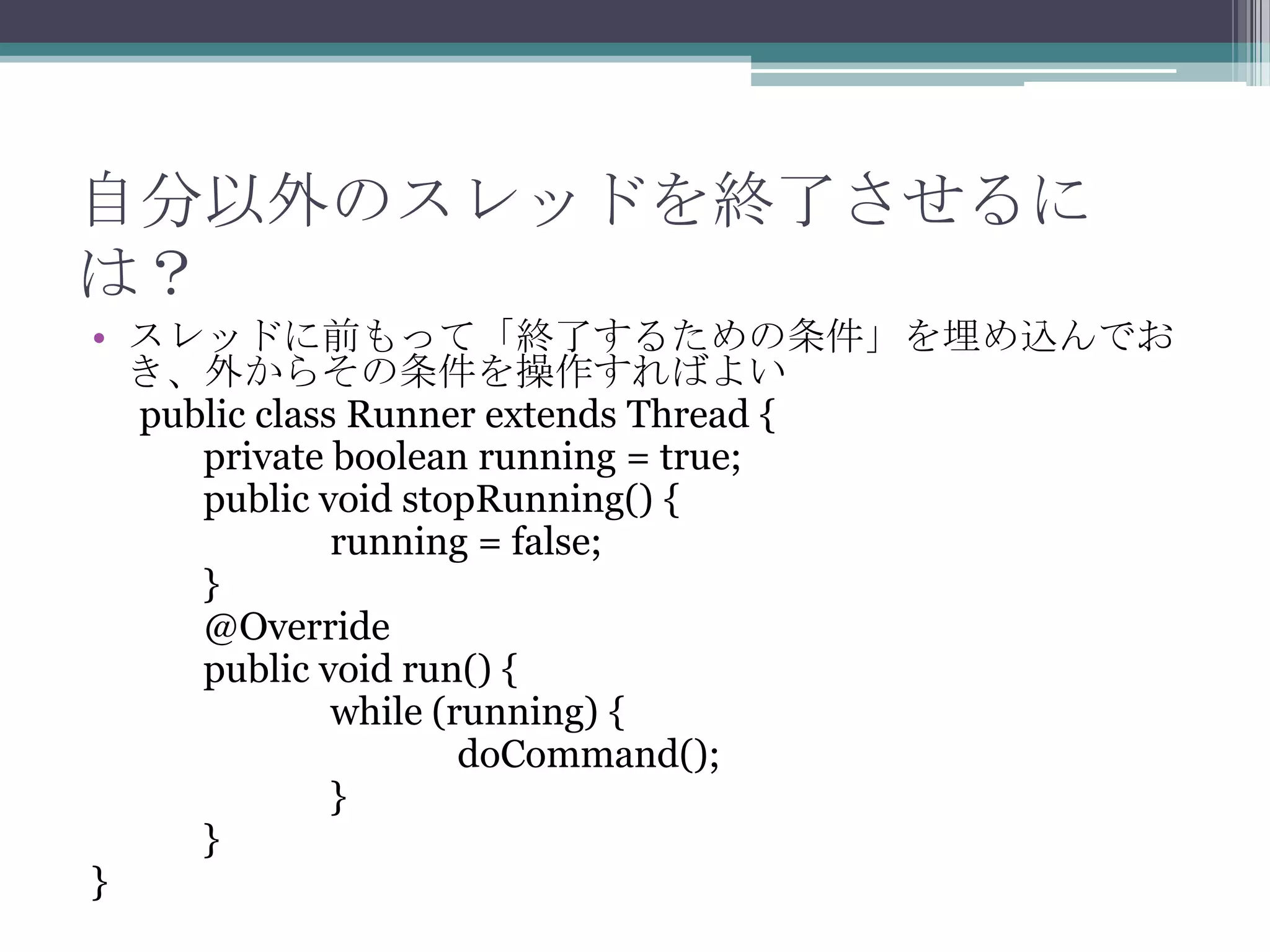 自分以外のスレッドを終了させるに
は？
• スレッドに前もって「終了するための条件」を埋め込んでお
き、外からその条件を操作すればよい
public class Runner extends Thread {
private boolean running = true;
public void stopRunning() {
running = false;
}
@Override
public void run() {
while (running) {
doCommand();
}
}
}

 