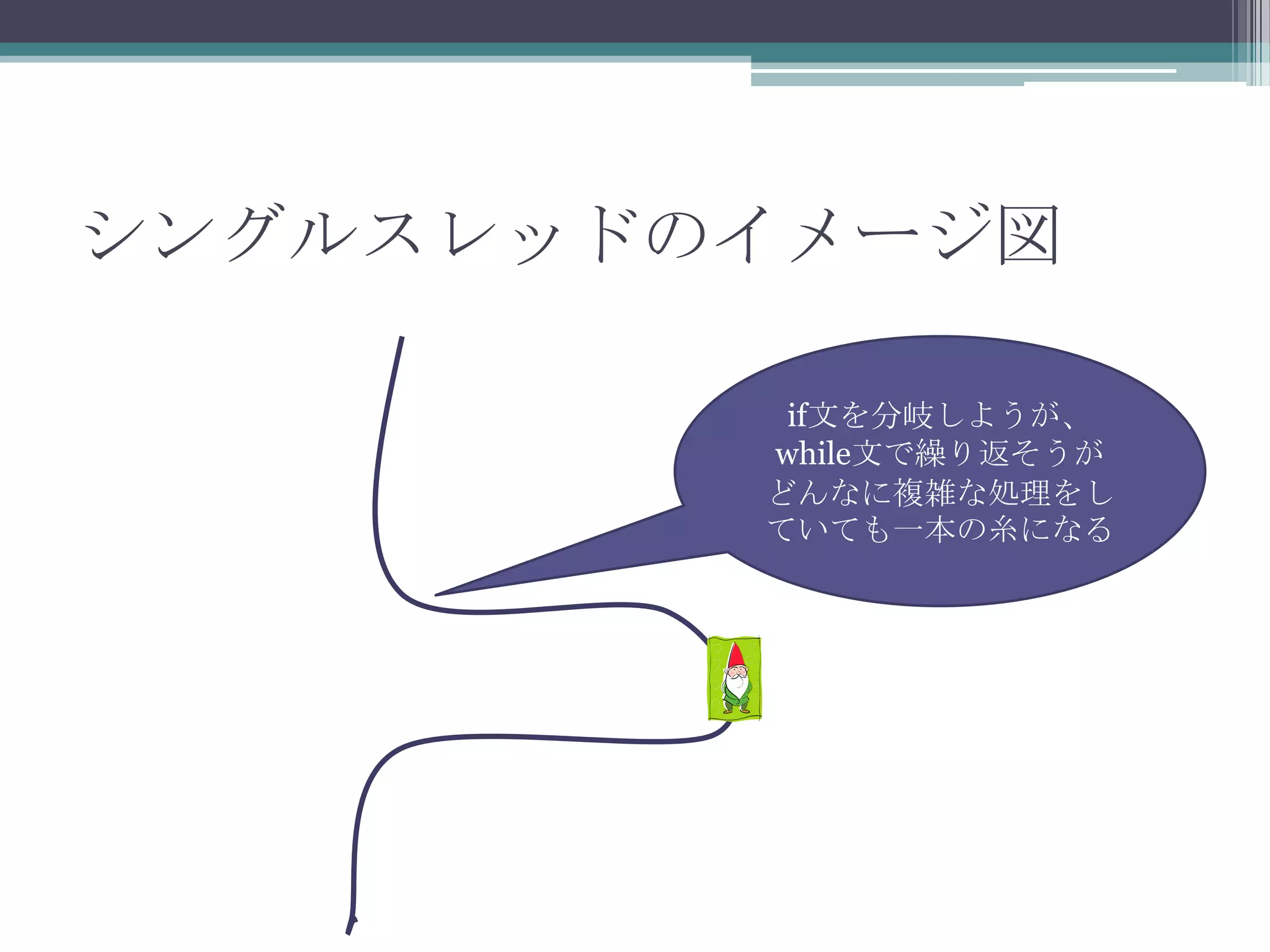 シングルスレッドのイメージ図
if文を分岐しようが、
while文で繰り返そうが
どんなに複雑な処理をし
ていても一本の糸になる

 