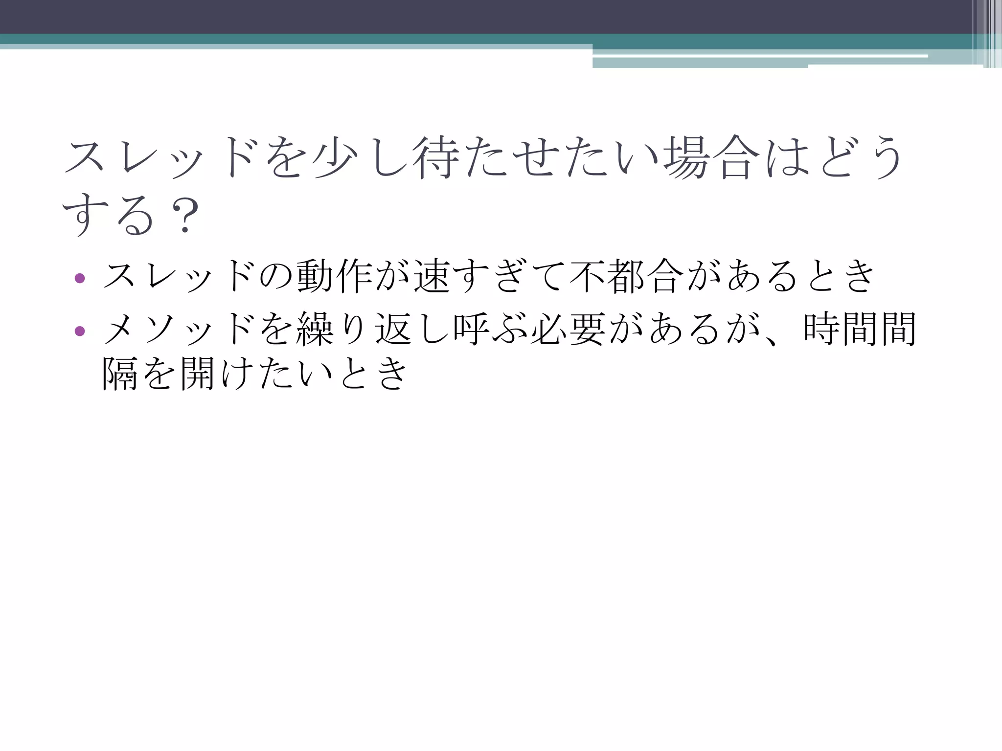 スレッドを少し待たせたい場合はどう
する？
• スレッドの動作が速すぎて不都合があるとき
• メソッドを繰り返し呼ぶ必要があるが、時間間
隔を開けたいとき

 
