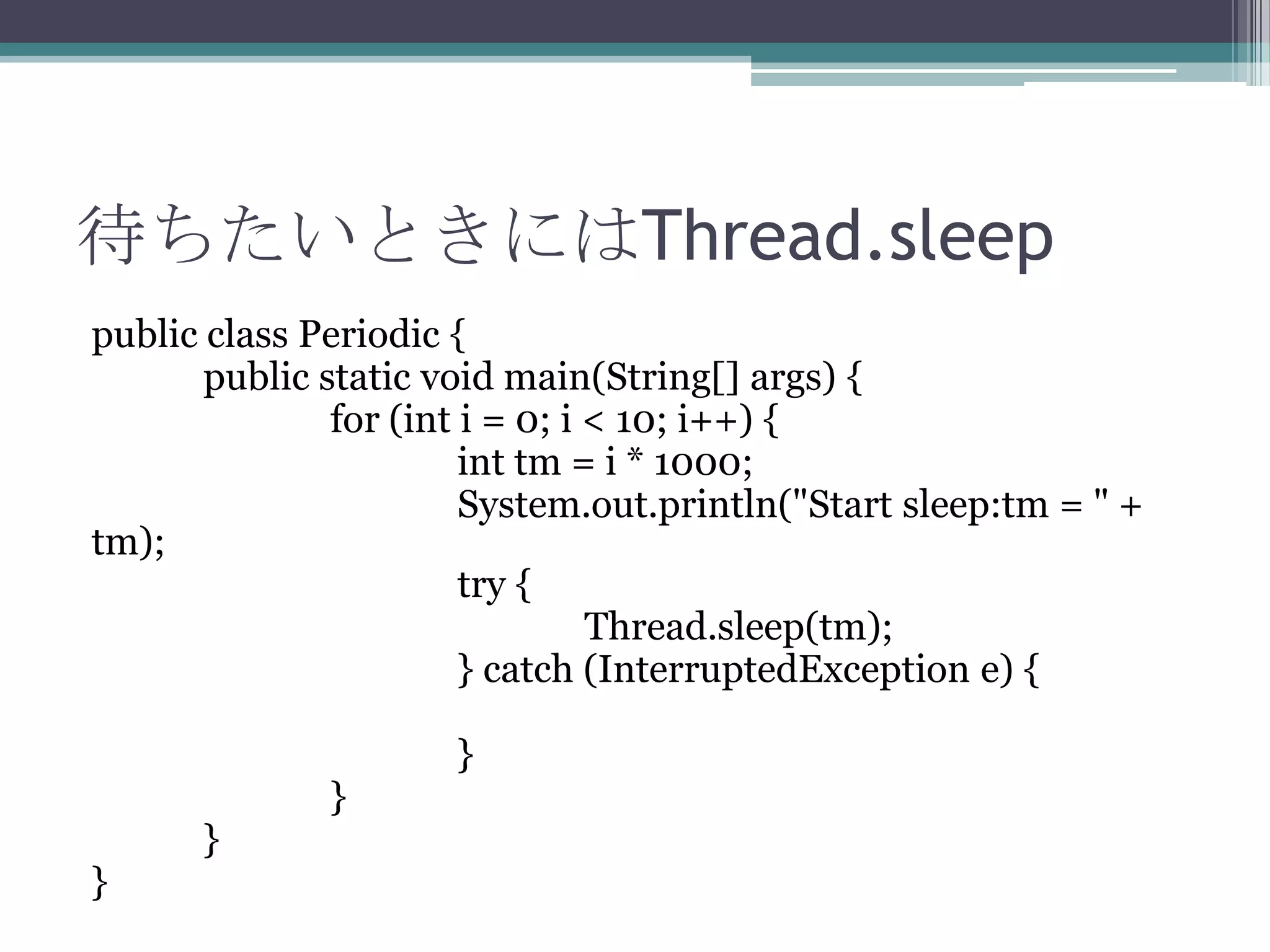 待ちたいときにはThread.sleep
public class Periodic {
public static void main(String[] args) {
for (int i = 0; i < 10; i++) {
int tm = i * 1000;
System.out.println("Start sleep:tm = " +
tm);
try {
Thread.sleep(tm);
} catch (InterruptedException e) {

}

}

}

}

 