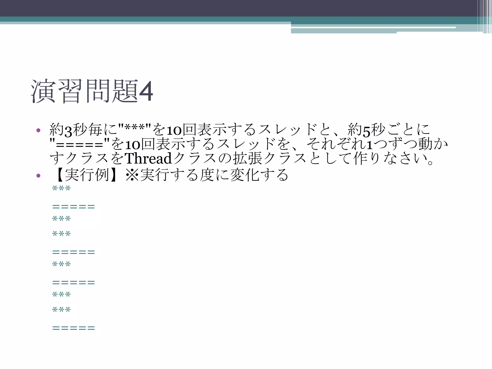 演習問題4
• 約3秒毎に"***"を10回表示するスレッドと、約5秒ごとに
"====="を10回表示するスレッドを、それぞれ1つずつ動か
すクラスをThreadクラスの拡張クラスとして作りなさい。
• 【実行例】※実行する度に変化する
***
=====
***
***
=====
***
=====
***
***
=====

 