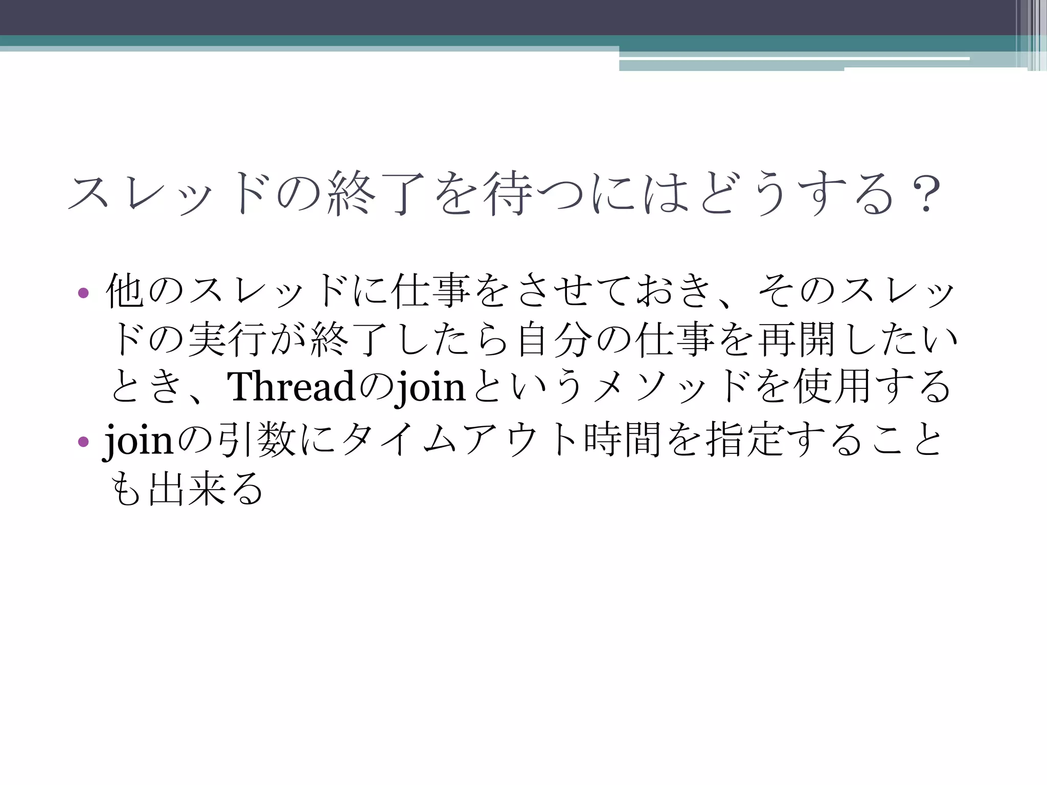 スレッドの終了を待つにはどうする？
• 他のスレッドに仕事をさせておき、そのスレッ
ドの実行が終了したら自分の仕事を再開したい
とき、Threadのjoinというメソッドを使用する
• joinの引数にタイムアウト時間を指定すること
も出来る

 
