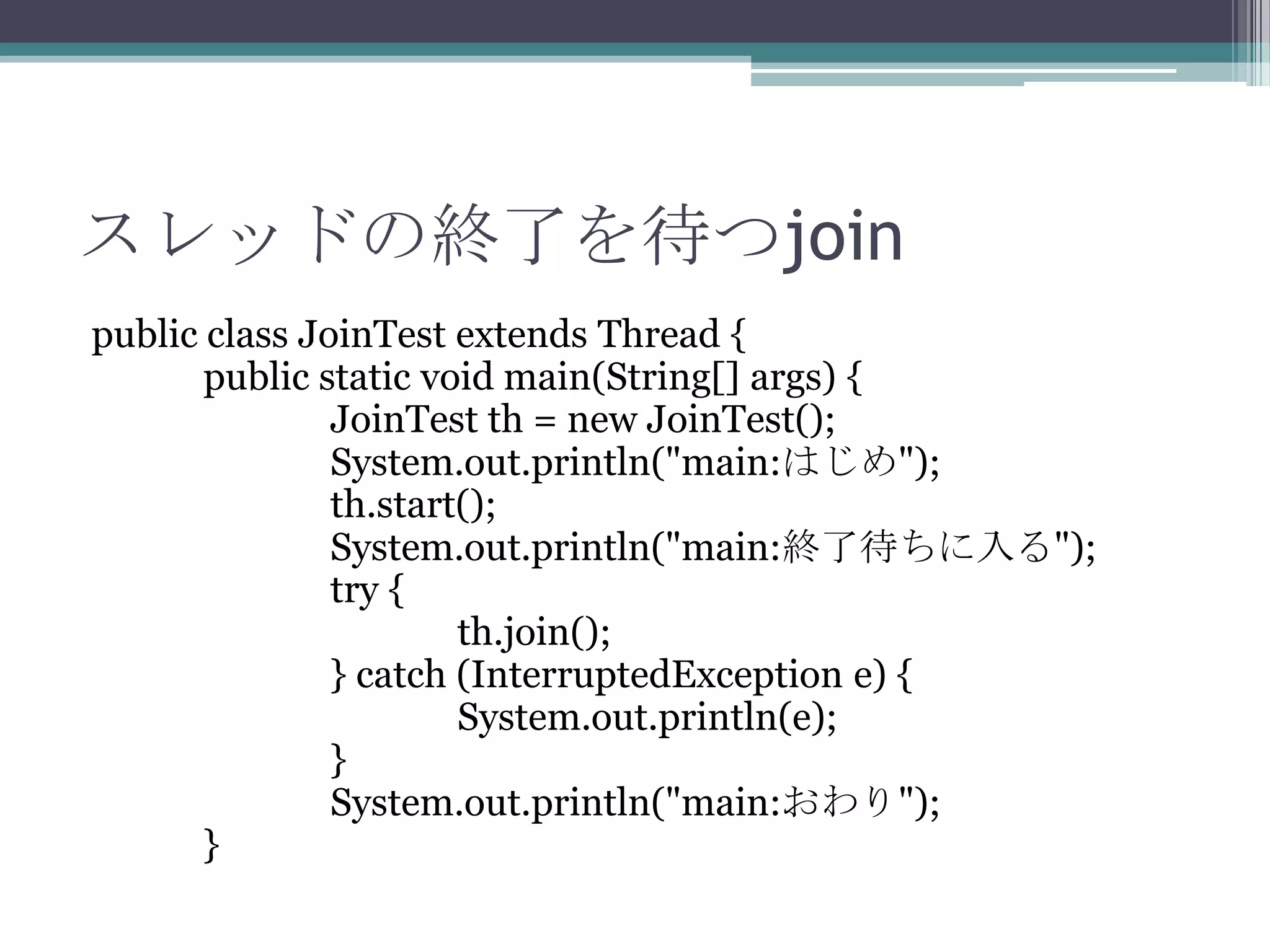スレッドの終了を待つjoin
public class JoinTest extends Thread {
public static void main(String[] args) {
JoinTest th = new JoinTest();
System.out.println("main:はじめ");
th.start();
System.out.println("main:終了待ちに入る");
try {
th.join();
} catch (InterruptedException e) {
System.out.println(e);
}
System.out.println("main:おわり");
}

 