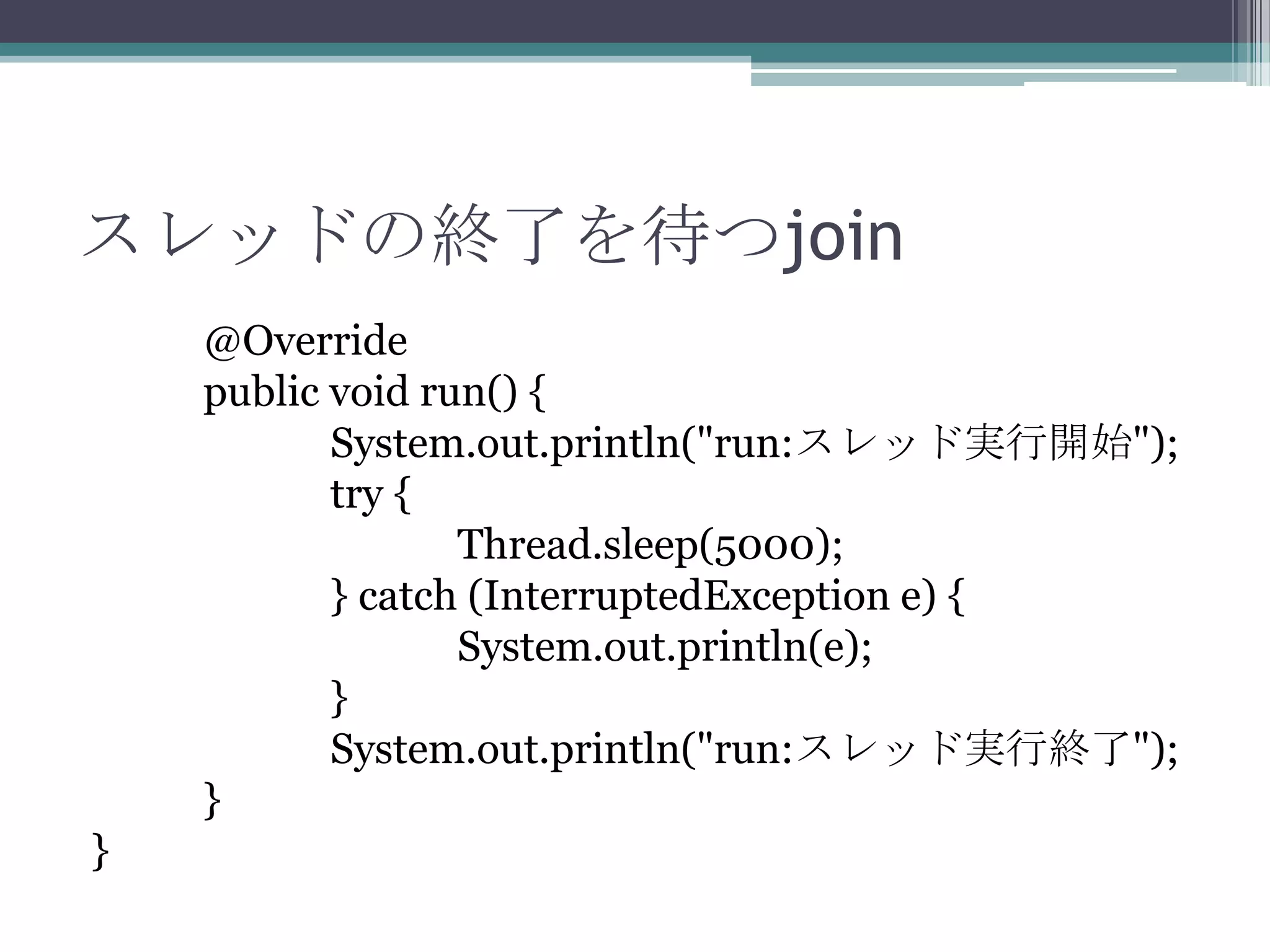 スレッドの終了を待つjoin
@Override
public void run() {
System.out.println("run:スレッド実行開始");
try {
Thread.sleep(5000);
} catch (InterruptedException e) {
System.out.println(e);
}
System.out.println("run:スレッド実行終了");
}
}

 