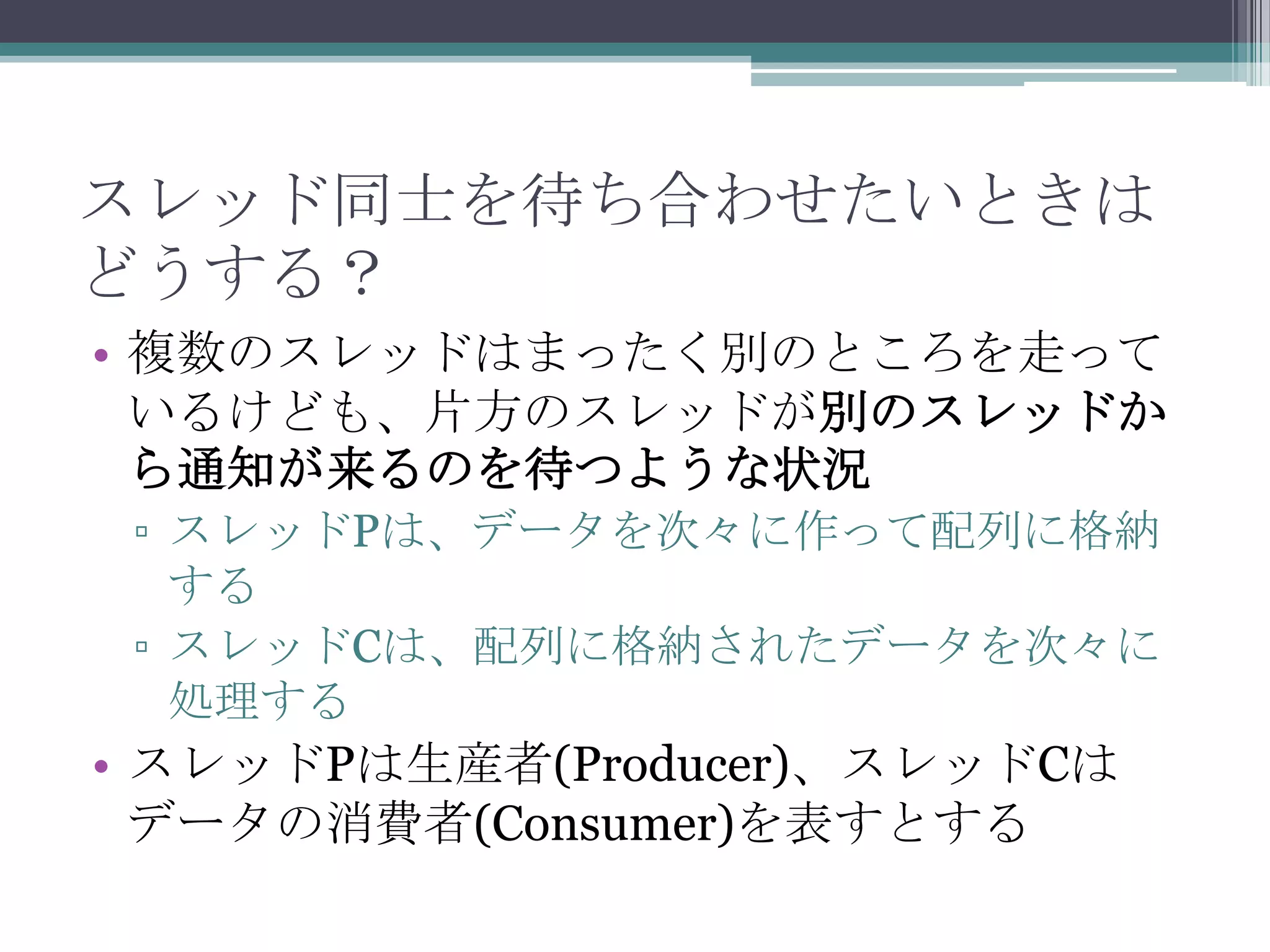 スレッド同士を待ち合わせたいときは
どうする？
• 複数のスレッドはまったく別のところを走って
いるけども、片方のスレッドが別のスレッドか
ら通知が来るのを待つような状況
▫ スレッドPは、データを次々に作って配列に格納
する
▫ スレッドCは、配列に格納されたデータを次々に
処理する

• スレッドPは生産者(Producer)、スレッドCは
データの消費者(Consumer)を表すとする

 