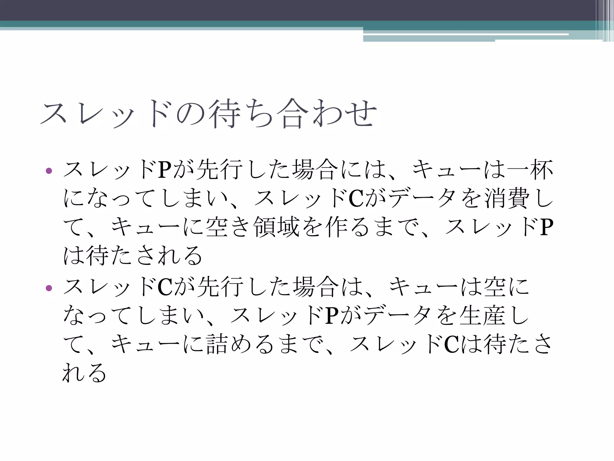 スレッドの待ち合わせ
• スレッドPが先行した場合には、キューは一杯
になってしまい、スレッドCがデータを消費し
て、キューに空き領域を作るまで、スレッドP
は待たされる
• スレッドCが先行した場合は、キューは空に
なってしまい、スレッドPがデータを生産し
て、キューに詰めるまで、スレッドCは待たさ
れる

 
