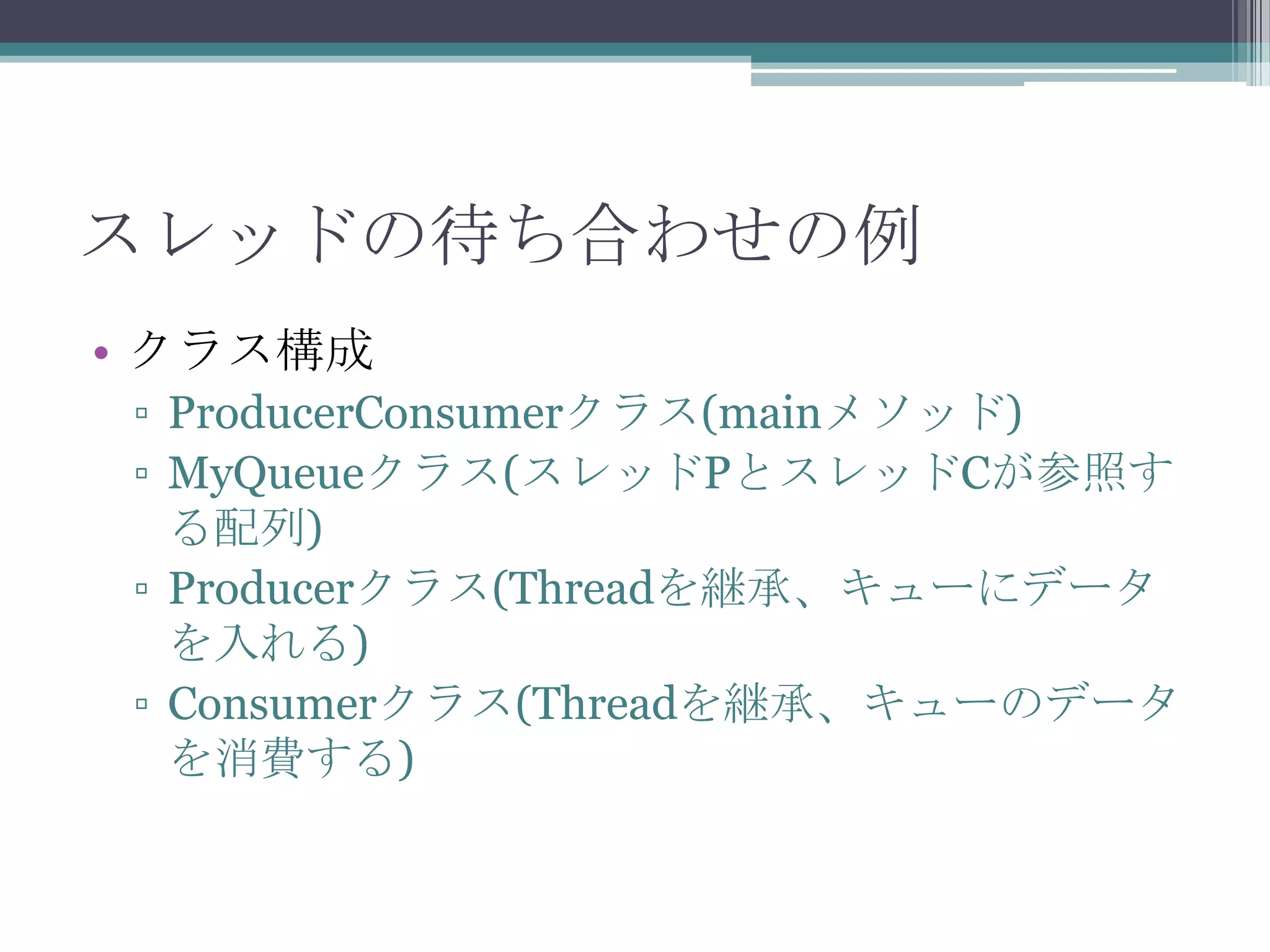スレッドの待ち合わせの例
• クラス構成
▫ ProducerConsumerクラス(mainメソッド)
▫ MyQueueクラス(スレッドPとスレッドCが参照す
る配列)
▫ Producerクラス(Threadを継承、キューにデータ
を入れる)
▫ Consumerクラス(Threadを継承、キューのデータ
を消費する)

 