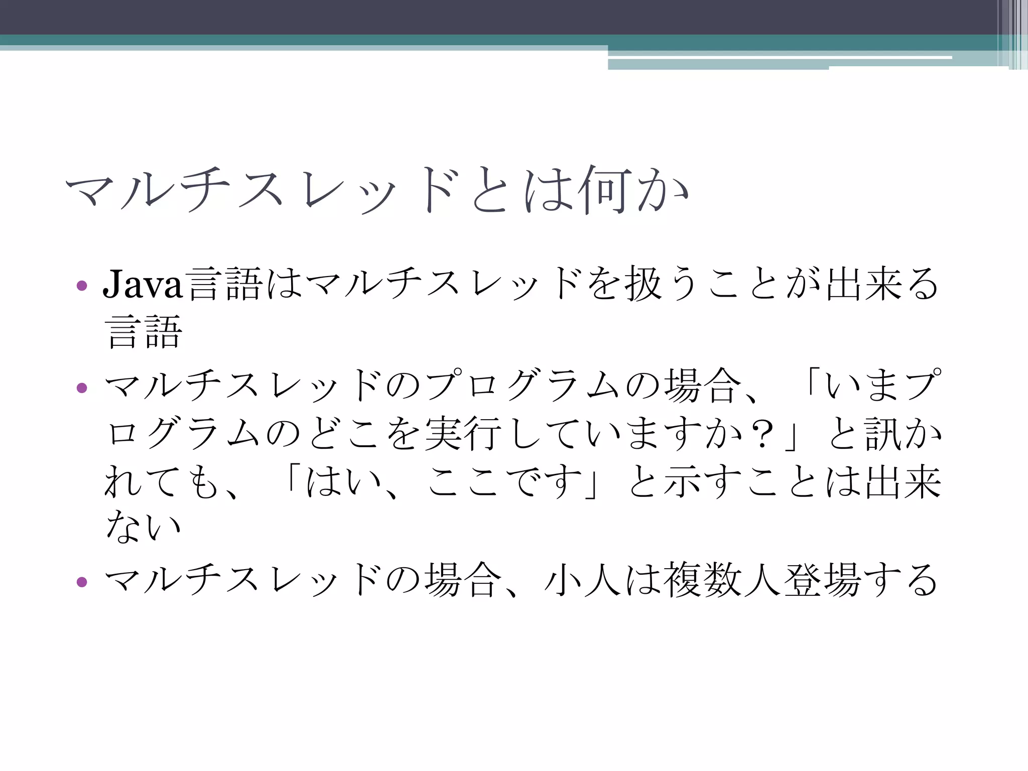 マルチスレッドとは何か
• Java言語はマルチスレッドを扱うことが出来る
言語
• マルチスレッドのプログラムの場合、「いまプ
ログラムのどこを実行していますか？」と訊か
れても、「はい、ここです」と示すことは出来
ない
• マルチスレッドの場合、小人は複数人登場する

 
