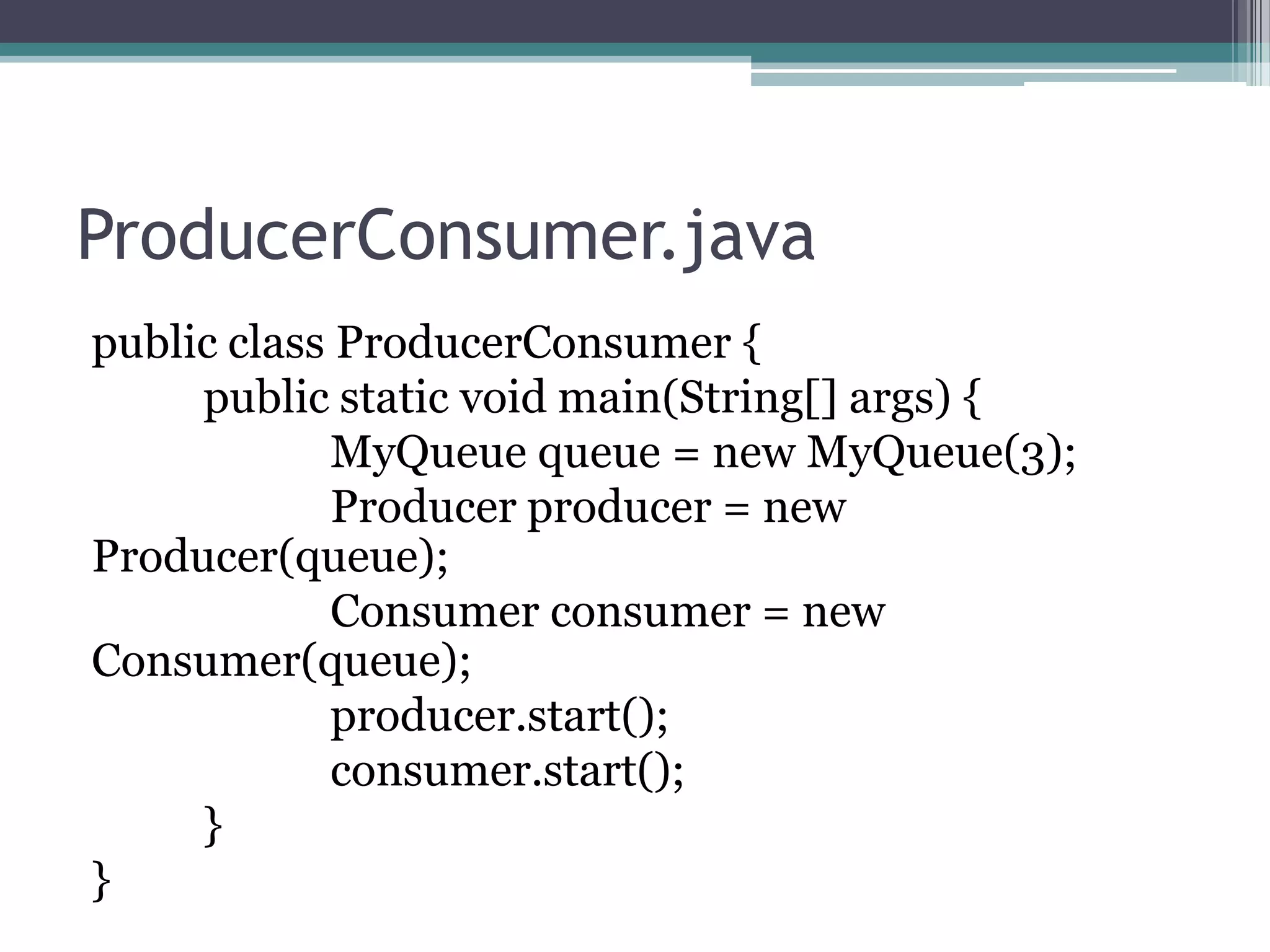 ProducerConsumer.java
public class ProducerConsumer {
public static void main(String[] args) {
MyQueue queue = new MyQueue(3);
Producer producer = new
Producer(queue);
Consumer consumer = new
Consumer(queue);
producer.start();
consumer.start();
}
}

 