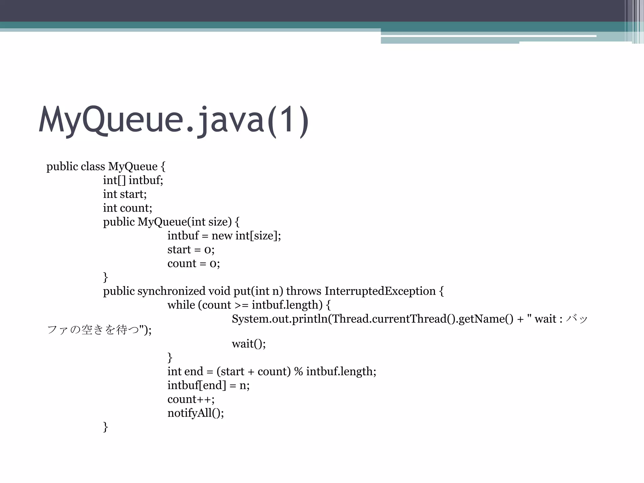 MyQueue.java(1)
public class MyQueue {
int[] intbuf;
int start;
int count;
public MyQueue(int size) {
intbuf = new int[size];
start = 0;
count = 0;
}
public synchronized void put(int n) throws InterruptedException {
while (count >= intbuf.length) {
System.out.println(Thread.currentThread().getName() + " wait : バッ
ファの空きを待つ");
wait();
}
int end = (start + count) % intbuf.length;
intbuf[end] = n;
count++;
notifyAll();
}

 
