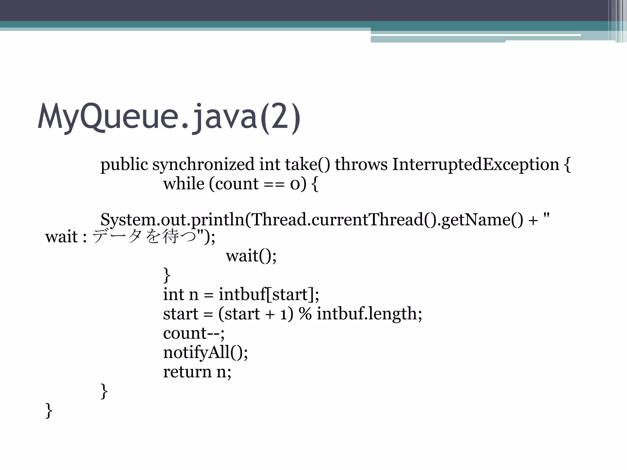 MyQueue.java(2)
public synchronized int take() throws InterruptedException {
while (count == 0) {
System.out.println(Thread.currentThread().getName() + "
wait : データを待つ");
wait();
}
int n = intbuf[start];
start = (start + 1) % intbuf.length;
count--;
notifyAll();
return n;
}
}

 