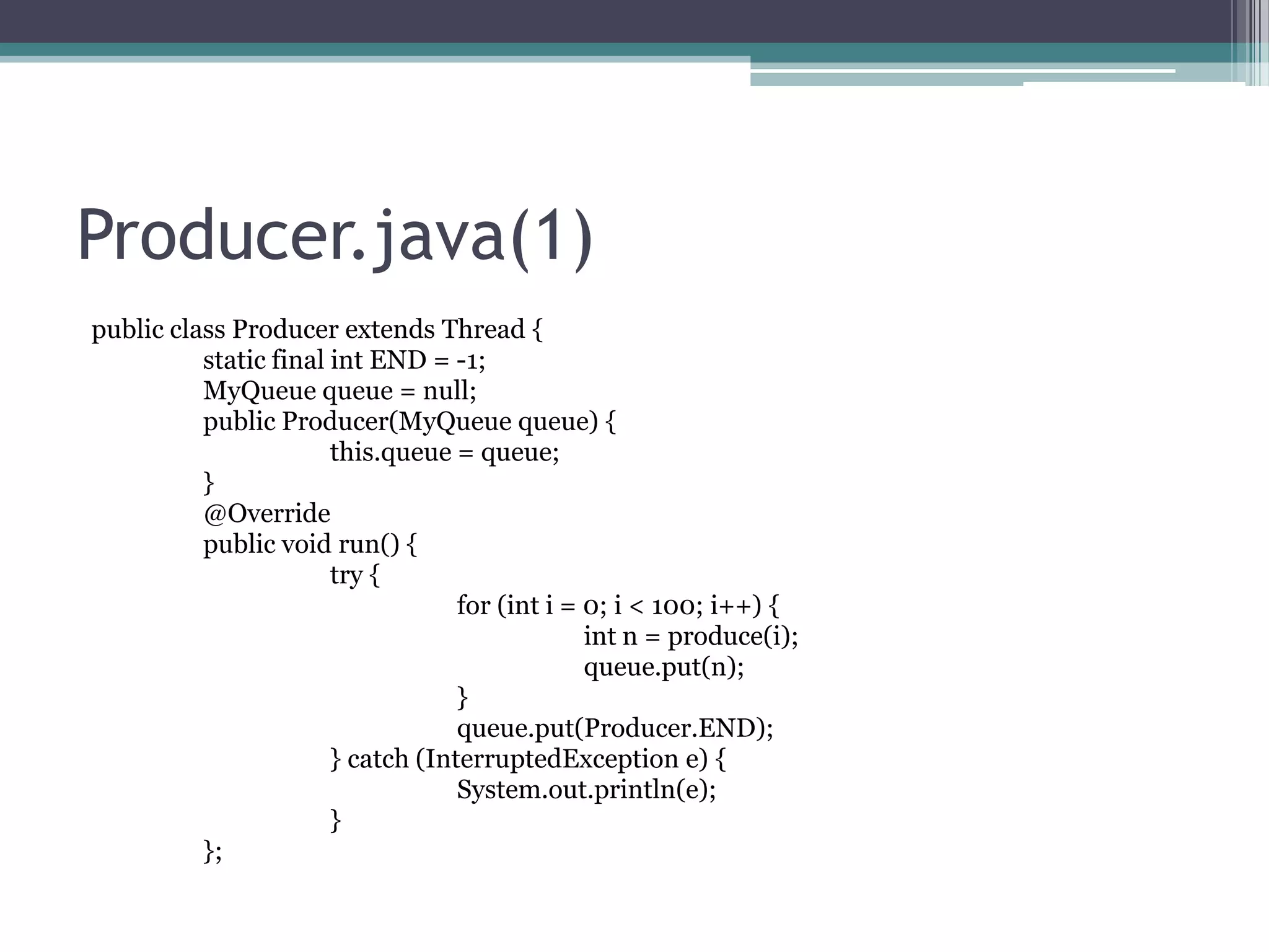 Producer.java(1)
public class Producer extends Thread {
static final int END = -1;
MyQueue queue = null;
public Producer(MyQueue queue) {
this.queue = queue;
}
@Override
public void run() {
try {
for (int i = 0; i < 100; i++) {
int n = produce(i);
queue.put(n);
}
queue.put(Producer.END);
} catch (InterruptedException e) {
System.out.println(e);
}
};

 