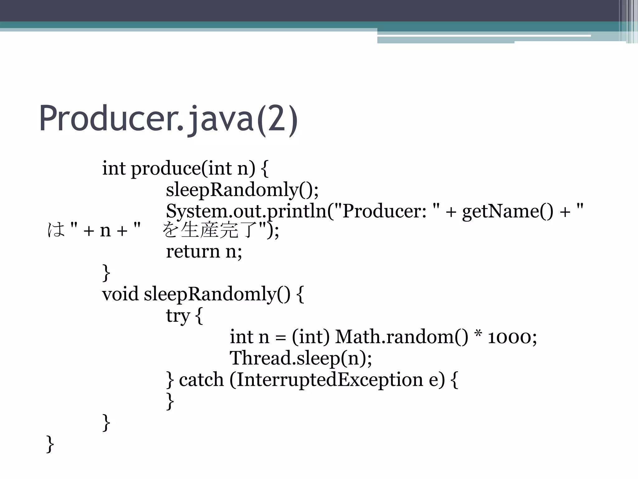 Producer.java(2)
int produce(int n) {
sleepRandomly();
System.out.println("Producer: " + getName() + "
は " + n + " を生産完了");
return n;
}
void sleepRandomly() {
try {
int n = (int) Math.random() * 1000;
Thread.sleep(n);
} catch (InterruptedException e) {
}
}
}

 
