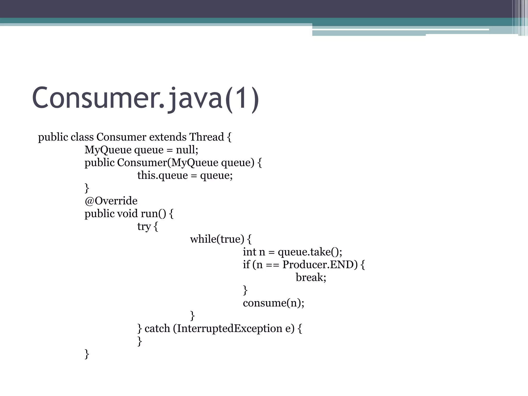 Consumer.java(1)
public class Consumer extends Thread {
MyQueue queue = null;
public Consumer(MyQueue queue) {
this.queue = queue;
}
@Override
public void run() {
try {
while(true) {
int n = queue.take();
if (n == Producer.END) {
break;
}
consume(n);
}
} catch (InterruptedException e) {
}
}

 